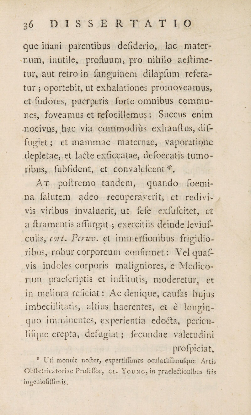 que inani parentibus defiderio, lac mater» num, inutile, profluum, pro nihilo aeftime- tur, aut retro in fanguinem dilapfum refera¬ tur 5 oportebit, ut exhalationes promoveamus, et fudores, puerperis forte omnibus commu¬ nes, foveamus et refocillemus: Succus enim, nocivus, hac via commodius exhauftus, dif¬ fugiet ; et mammae maternae, vaporatione depletae, et lafte exficcatae, defoecatis tumo¬ ribus, fubfident, et convalefcent M At poftremo tandem, quando foemi- na falutem adeo recuperaverit, et redivi¬ vis viribus invaluerit, ut fele exfufcitet, et a f!ramentis affurgat 3 exercitiis deinde leviuA culis, cort. Peruv. ct i mm er Aonibus frigidio- • o ribus, robur corporeum confirmet: Vel quaf* vis indoles corporis maligniores, e Medico¬ rum praefcriptis et inftitutis, moderetur, et in meliora reficiat: Ac denique, caulas hujus imbecillitatis, altius haerentes, et e longin- quo imminentes, experientia edodta, pericu- lifque erepta, defugiat; fecundae valetudini profpiciat, * Uti monuit nofter, expertiffimus oculati(Timufque Artis Obftetricatoriae ProfeiTor, cl. Young, in praeledionibus fuis in genio fi (limi?.