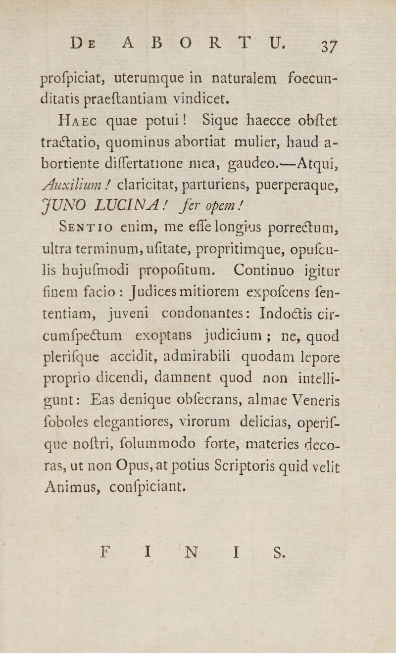 profpiciat, uterumque in naturalem foecun- ditatis praeftantiam vindicet. Haec quae potui! Sique haecce obftet tradatio, quominus abortiat mulier, haud a» bortiente dififertatione mea, gaudeo.—Atqui, Auxilium ! claricitat, parturiens, puerperaque, JUNO LUCINA ! fer opem ! Sentio enim, me effe longius porrectum, ultra terminum, ufitate, propritimque, opufcu- lis hujufmodi propofitum. Continuo igitur finem facio: Judices mitiorem expofcens fen- tentiam, juveni condonantes: Indodis cir- cumfpedum exoptans judicium ; ne, quod plerifque accidit, admirabili quodam lepore proprio dicendi, damnent quod non intelii- gunt: Eas denique obfecrans, almae Veneris foboles elegantiores, virorum delicias, operif- que noftri, folummodo forte, materies deco¬ ras, ut non Opus, at potius Scriptoris quid velit Animus, confpiciant. F I N I 8.