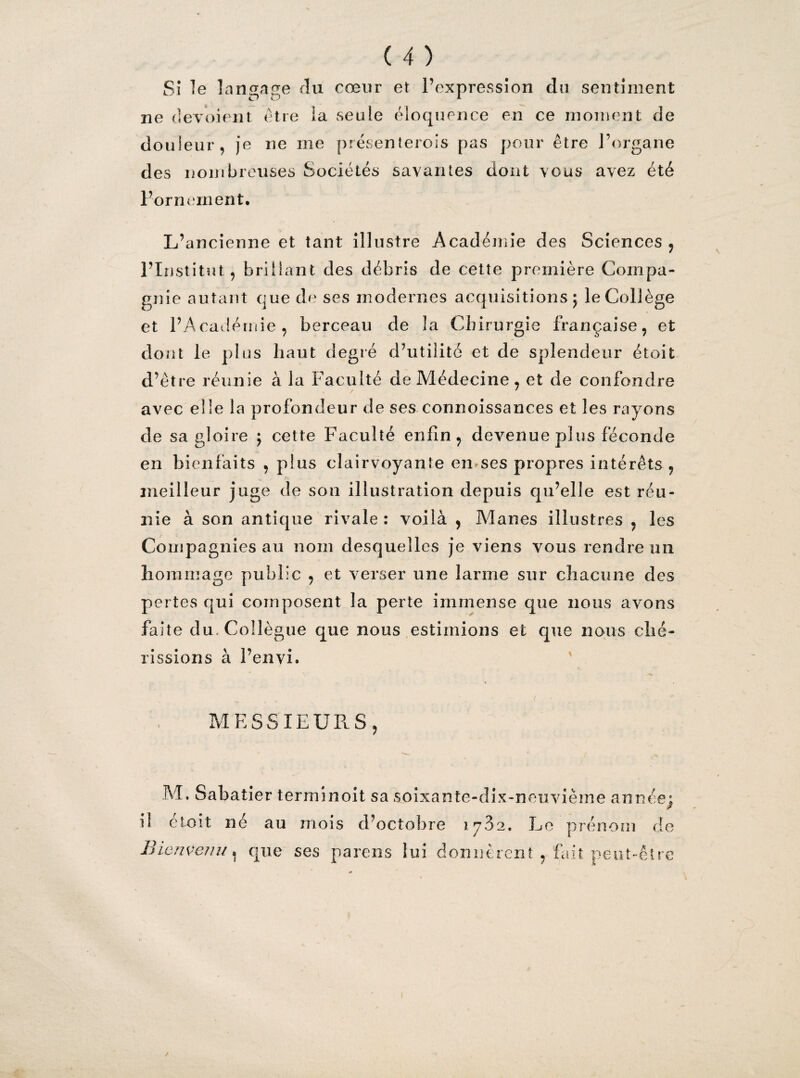 Si le langage du cœur et l’expression du sentiment (P O A ne dévoient être la seule éloquence en ce moment de douleur, je ne me présenterois pas pour être l’organe des nombreuses Sociétés savantes dont vous avez été Fornement. L’ancienne et tant illustre Académie des Sciences , l’Institut, brillant des débris de cette première Compa¬ gnie autant que de ses modernes acquisitions; le Coliège et l’Académie, berceau de la Chirurgie française, et dont le plus haut degré d’utilité et de splendeur étoit d’être réunie à la Faculté de Médecine , et de confondre avec elle la profondeur de ses connoissances et les rayons de sa gloire ; cette Faculté enfin, devenue plus féconde en bienfaits , plus clairvoyante en ses propres intérêts , meilleur juge de son illustration depuis qu’elle est réu¬ nie à son antique rivale: voilà , Mânes illustres , les Compagnies au nom desquelles je viens vous rendre un lions mage public , et verser une larme sur chacune des pertes qui composent la perte immense que nous avons faite du. Collègue que nous estimions et que nous ché¬ rissions à l’envi, MESSIEURS, M, Sabatier terminoit sa soixante-dix-neuvième année; il étoit né au mois d’octobre 17.32. Le prénom de Bienvenu. que ses païens lui donnèrent , fait peut-être