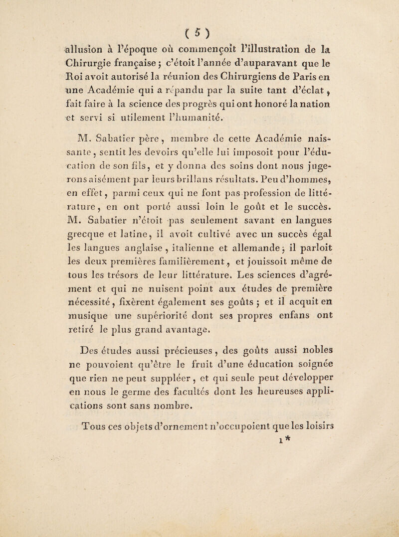 allusion à l’époque où commençoït l’illustration de la Chirurgie française $ c’étoit l’année d’auparavant que le Roi avoit autorisé la réunion des Chirurgiens de Paris en une Académie qui a répandu par la suite tant d’éclat , fait faire à la science des progrès qui ont honoré la nation et servi si utilement l’humanité. M. Sabatier père , membre de cette Académie nais¬ sante. sentit les devoirs qu’elle lui imposoit pour l’édu¬ cation de son fils, et y donna des soins dont nous juge¬ rons aisément par leurs brillans résultats. Peu d’hommes, en effet, parmi ceux qui ne font pas profession de litté¬ rature, en ont porté aussi loin le goût et le succès. M. Sabatier n’étoit pas seulement savant en langues grecque et latine, il avoit cultivé avec un succès égal les langues anglaise, italienne et allemande; il parloit les deux premières familièrement,, et jouissoit même de tous les trésors de leur littérature. Les sciences d’agré¬ ment et qui ne nuisent point aux études de première nécessité, fixèrent également ses goûts j et il acquit en musique une supériorité dont ses propres enfans ont retiré le plus grand avantage. D es études aussi précieuses , des goûts aussi nobles ne pouvoient qu’être le fruit d’une éducation soignée que rien ne peut suppléer, et qui seule peut développer en nous le germe des facultés dont les heureuses appli¬ cations sont sans nombre. Tous ces objets d’ornement n’occupoient que les loisirs