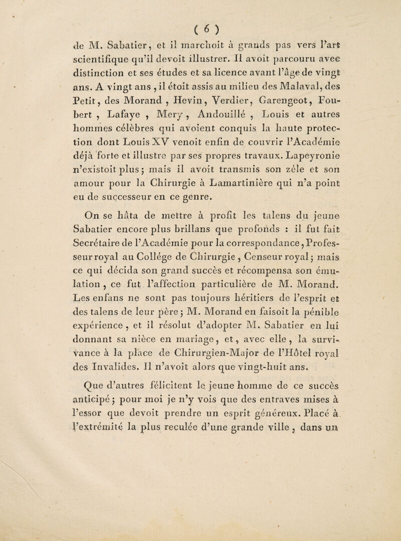 ( <5 ) de M. Sabatier, et il marchoit à grands pas vers Part scientifique qu’il devoit illustrer. Il avoit parcouru avec distinction et ses études et sa licence avant l’âge de vingt ans. A vingt ans , il étoit assis au milieu des Malaval, des Petit, des Morand , Hevin, Verdier, Garengeot, Fou- bert , Lafaye , Mery , Àndouillé , Louis et autres hommes célèbres qui avoient conquis la haute protec¬ tion dont Louis XV venoit enfin de couvrir l’Académie déjà forte et illustre par ses propres travaux. Lapeyronie n’existoit plus 5 mais il avoit transmis son zèle et son amour pour la Chirurgie à Lamartinière qui n’a point eu de successeur en ce genre. On se hâta de mettre à profit les taîens du jeune Sabatier encore plus brillans que profonds : il fut fait Secrétaire de l’Académie pour la correspondance, Profes¬ seur royal au Collège de Chirurgie , Censeur royal \ mais ce qui décida son grand succès et récompensa son ému¬ lation , ce fut l’affection particulière de M. Morand. Les en fans ne sont pas toujours héritiers de l’esprit et des talens de leur père \ M. Morand en faisoit la pénible expérience , et il résolut d’adopter M. Sabatier en lui donnant sa nièce en mariage, et, avec elle, la survi¬ vance à la place de Chirurgien-Major de l’Hôtel royal des Invalides. Il n’avoit alors que vingt-huit ans. Que d’autres félicitent le jeune homme de ce succès anticipé ; pour moi je n’y vois que des entraves mises à l’essor que devoit prendre un esprit généreux. Placé à. l’extrémité la plus reculée d’une grande ville , dans un