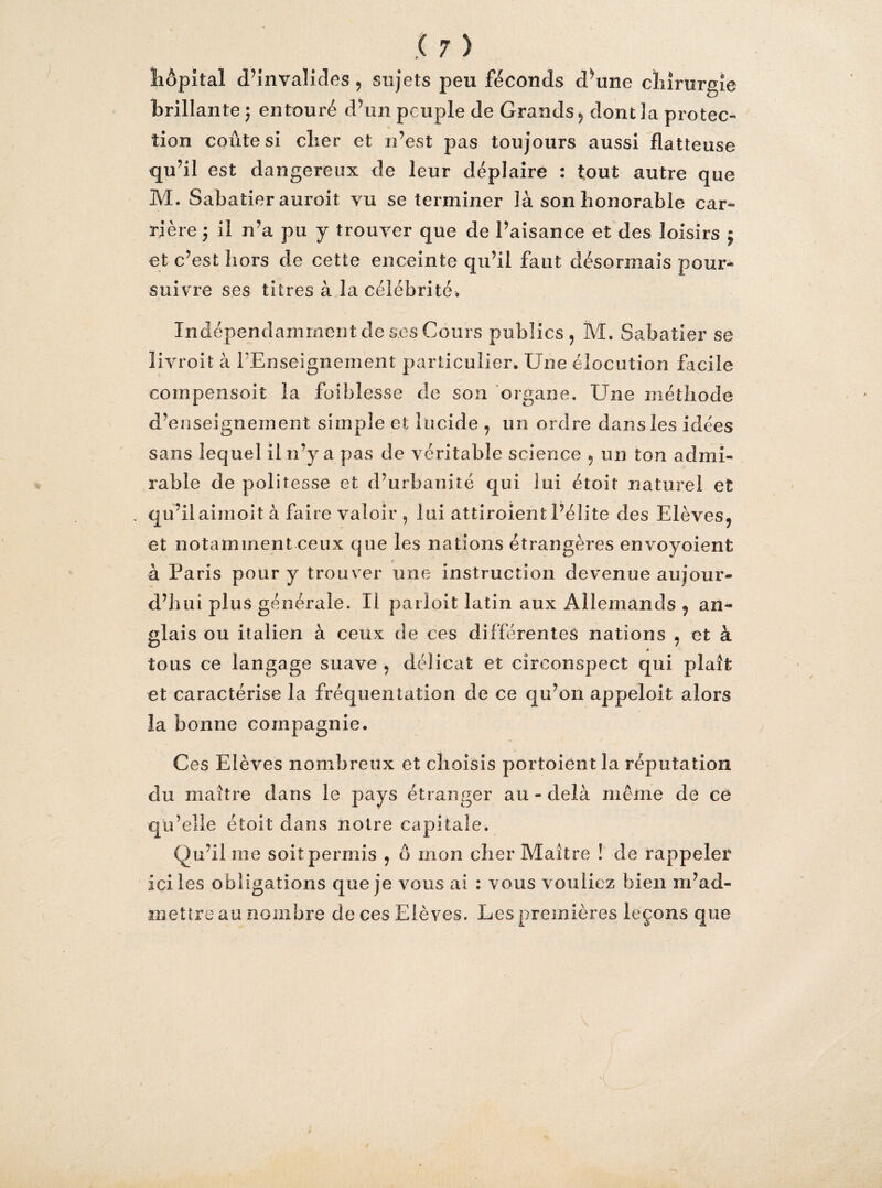 hôpital d’invalides 5 sujets peu féconds d’une chirurgie brillante ; entouré d’un peuple de Grands, dont la protec- lion coûte si cher et n’est pas toujours aussi flatteuse qu’il est dangereux de leur déplaire : tout autre que M. Sabatier auroit vu se terminer là son honorable car¬ rière j il n’a pu y trouver que de l’aisance et des loisirs j et c’est hors de cette enceinte qu’il faut désormais pour* suivre ses titres à la célébrité. Indépendamment de ses Cours publics, M. Sabatier se livroit à PEnseignement particulier. Une élocution facile compensoit la faiblesse de son organe. Une méthode d’enseignement simple et lucide , un ordre dans les idées sans lequel il n’y a pas de véritable science , un ton admi¬ rable de politesse et d’urbanité qui lui étoir naturel et . qu’il airnoit à faire valoir , lui attiroient l’élite des Elèves, et notamment ceux que les nations étrangères envoyoient t à Paris pour y trouver une instruction devenue aujour¬ d’hui plus générale. Il parloit latin aux Allemands , an¬ glais ou italien à ceux de ces differentes nations , et à » tous ce langage suave , délicat et circonspect qui plaît et caractérise la fréquentation de ce qu’on appeloit alors la bonne compagnie. Ces Elèves nombreux et choisis portoièntla réputation du maître dans le pays étranger au-delà même de ce qu’elle étoit dans notre capitale. Qu’il me soit permis , ô mon cher Maître ! de rappeler ici les obligations que je vous ai : vous vouliez bien m’ad¬ mettre au nombre de ces Elèves. Les premières leçons que