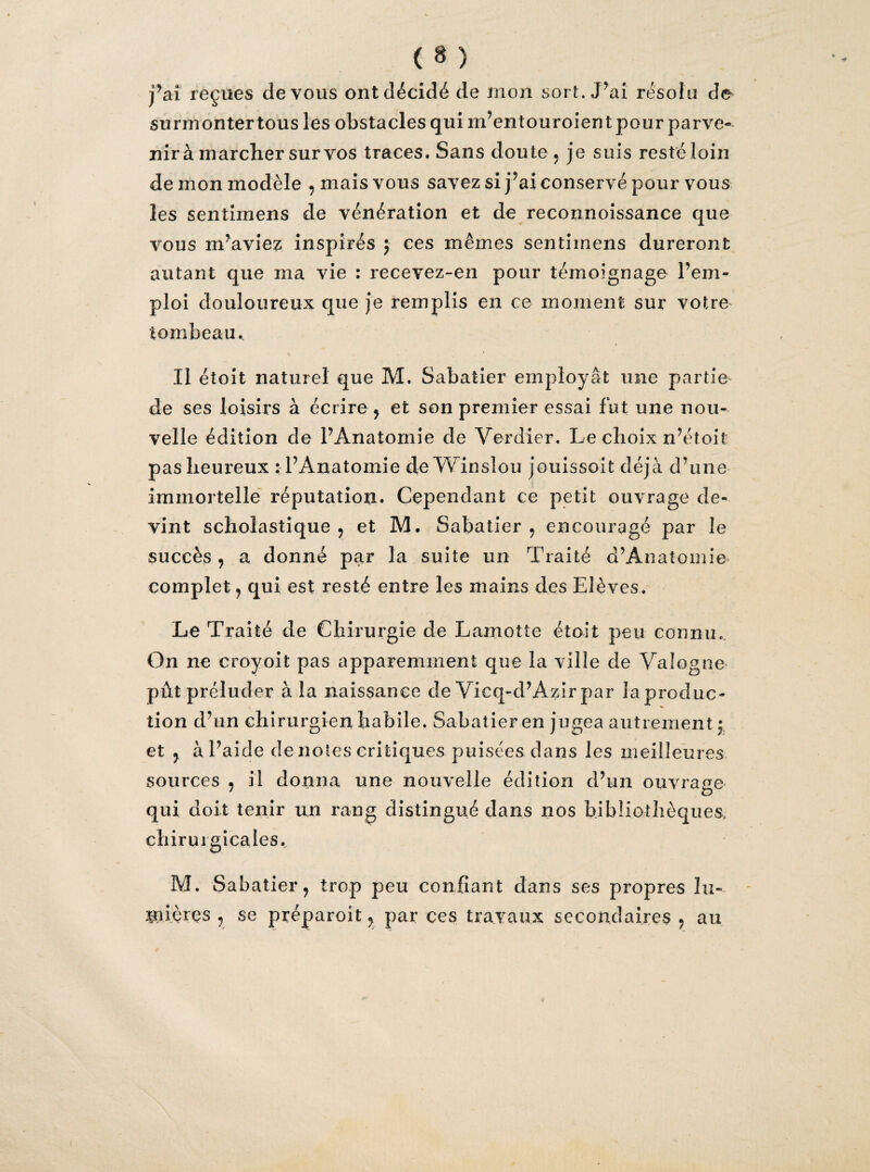 j’ai reçues de vous ont décidé de mon sort. J^ai résolu de surmonter tous les obstacles qui m’entouroient pour parve¬ nir à marcher sur vos traces. Sans doute , je suis resté loin de mon modèle , mais vous savez si j’ai conservé pour vous les sentiinens de vénération et de reconnoissance que vous m’aviez inspirés ; ces mêmes sentimens dureront autant que ma vie : recevez-en pour témoignage l’em¬ ploi douloureux que je remplis en ce moment sur votre tombeau. Il étoit naturel que M. Sabatier employât une partie de ses loisirs à écrire , et son premier essai fut une nou¬ velle édition de l’Anatomie de Verdier. Le choix n’étoif pas heureux : l’Anatomie de Winslou jouissait déjà d’une immortelle réputation. Cependant ce petit ouvrage de¬ vint scholastique , et M. Sabatier, encouragé par le succès, a donné par la suite un Traité d’Anatomie complet, qui est resté entre les mains des Elèves. Le Traité de Chirurgie de Lamotte étoit peu connu. On ne croyoit pas apparemment que la ville de Valogne pût préluder à la naissance de Vieq-cl’Azir par la produc¬ tion d’un chirurgien habile. Sabatier en jugea autrement; et , à l’aide dénotés critiques puisées dans les meilleures sources , il donna une nouvelle édition d’un ouvrage qui doit tenir un rang distingué dans nos bibliothèques, chirurgicales, M. Sabatier, trop peu confiant dans ses propres lu¬ mières , se préparoit, par ces travaux secondaires , au