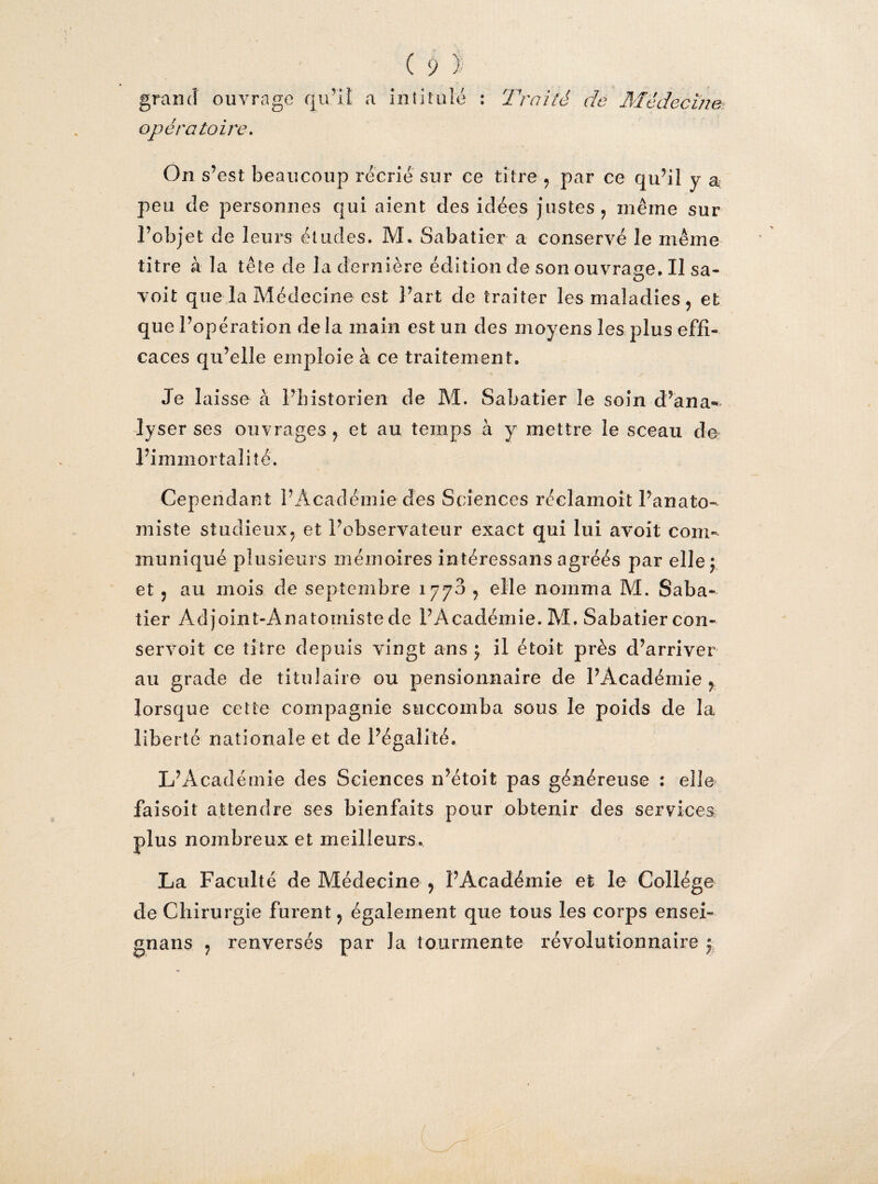 grand ouvrage qu'il a intitulé : Traité de Médecine opératoire. On s’ est beaucoup récrié sur ce titre , par ce qu’il y a peu de personnes qui aient des idées justes, même sur l’objet de leurs éludes. M. Sabatier a conservé le même titre à la tête de la dernière édition de son ouvrage. Il sa- voit que la Médecine est l’art de traiter les maladies, et que l’opération delà main est un des moyens les plus effi¬ caces qu’elle emploie à ce traitement. Je laisse à l’historien de M. Sabatier le soin d’ana¬ lyser ses ouvrages, et au temps à y mettre le sceau de l’immortalité. Cependant l’Académie des Sciences réclamoit l’anato¬ miste studieux, et l’observateur exact qui lui avoit com¬ muniqué plusieurs mémoires intéressans agréés par elle; et , au mois de septembre 1770 , elle nomma M. Saba¬ tier Adjoint-Anatomiste de l’Académie. M. Sabatier con¬ servait ce titre depuis vingt ans ; il étoit près d’arriver au grade de titulaire ou pensionnaire de l’Académie , lorsque cette compagnie succomba sous le poids de la liberté nationale et de l’égalité. L’Académie des Sciences n’étoit pas généreuse : elle faisoit attendre ses bienfaits pour obtenir des services plus nombreux et meilleurs. La Faculté de Médecine , l’Académie et le Collège de Chirurgie furent, également que tous les corps ensei- gnans , renversés par la tourmente révolutionnaire ;