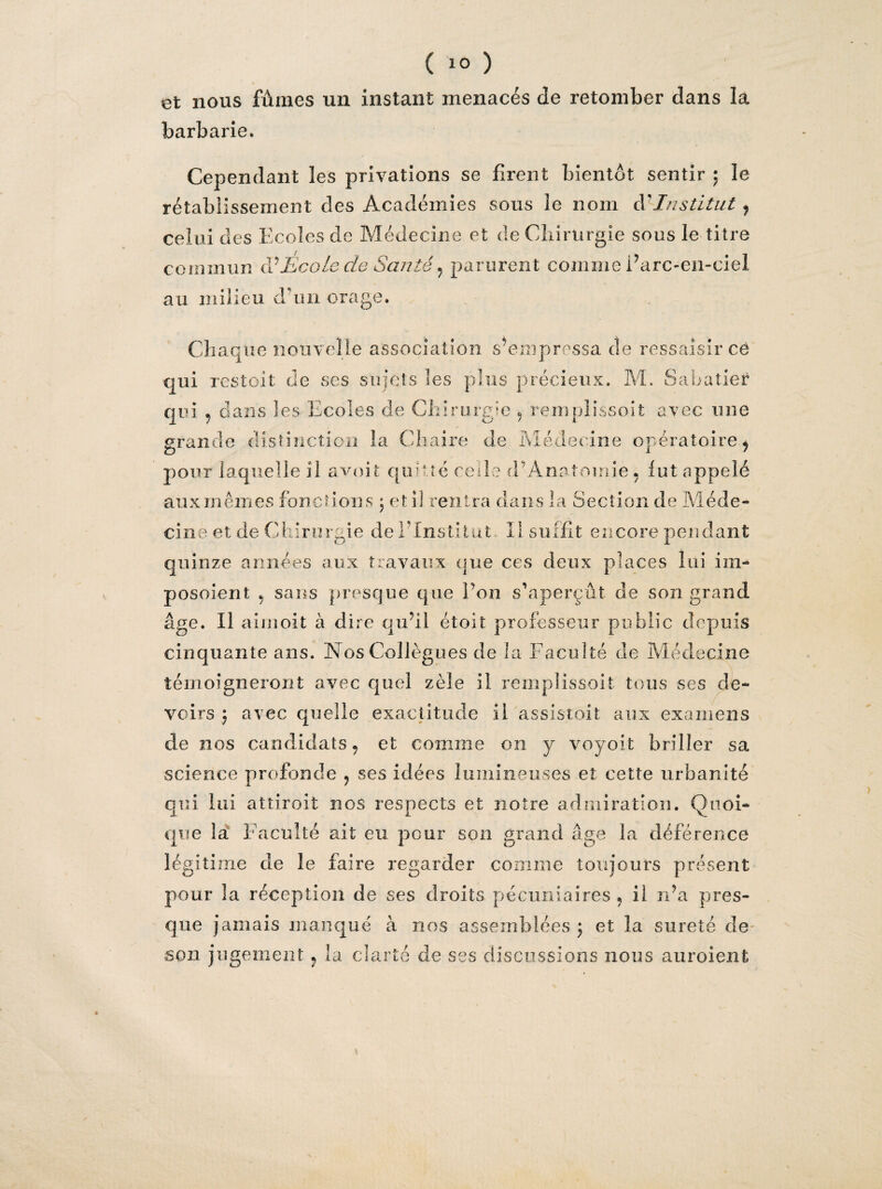 V ( !° ) et nous fûmes un instant menacés de retomber dans la barbarie. Cependant les privations se firent bientôt sentir ; le celui des Ecoles de Médecine et de Chirurgie sous le titre commun à1 Ecole de Santé , parurent comme Earc-en-ciel au milieu dam orage. Chaque nouvelle association s’empressa de ressaisir ce qui restoit de ses sujets les plus précieux. M. Sabatier qui 9 dans les Ecoles de Chirurgie 9 remplissoit avec une grande distinction la Chaire de Médecine opératoire} pour laquelle il avait quitté ce de d A ordonne. fut appelé aux mêmes fonctions , et il rentra clans la Section de Méde¬ cine et de Chirurgie de l’Institut. Il suffit encore pendant quinze années aux travaux que ces deux places lui im- posoient , sans presque que Pou s’aperçût de son grand âge. Il aimoit à dire qu’il étoit professeur public depuis cinquante ans. Nos Collègues de la Faculté de Médecine témoigneront avec quel zèle il remplissoit tous ses de¬ voirs j avec quelle exactitude il assistoit aux examens de nos candidats, et comme on y voyoit briller sa science profonde ? ses idées lumineuses et cette urbanité qui lui atîiroit nos respects et notre admiration. Quoi¬ que la f aculté ait eu peur son grand âge la déférence légitime de le faire regarder comme toujours présent pour la réception de ses droits pécuniaires , il n’a pres¬ que jamais manqué à nos assemblées ; et la sûreté de son jugement , la clarté de ses discussions nous auroient