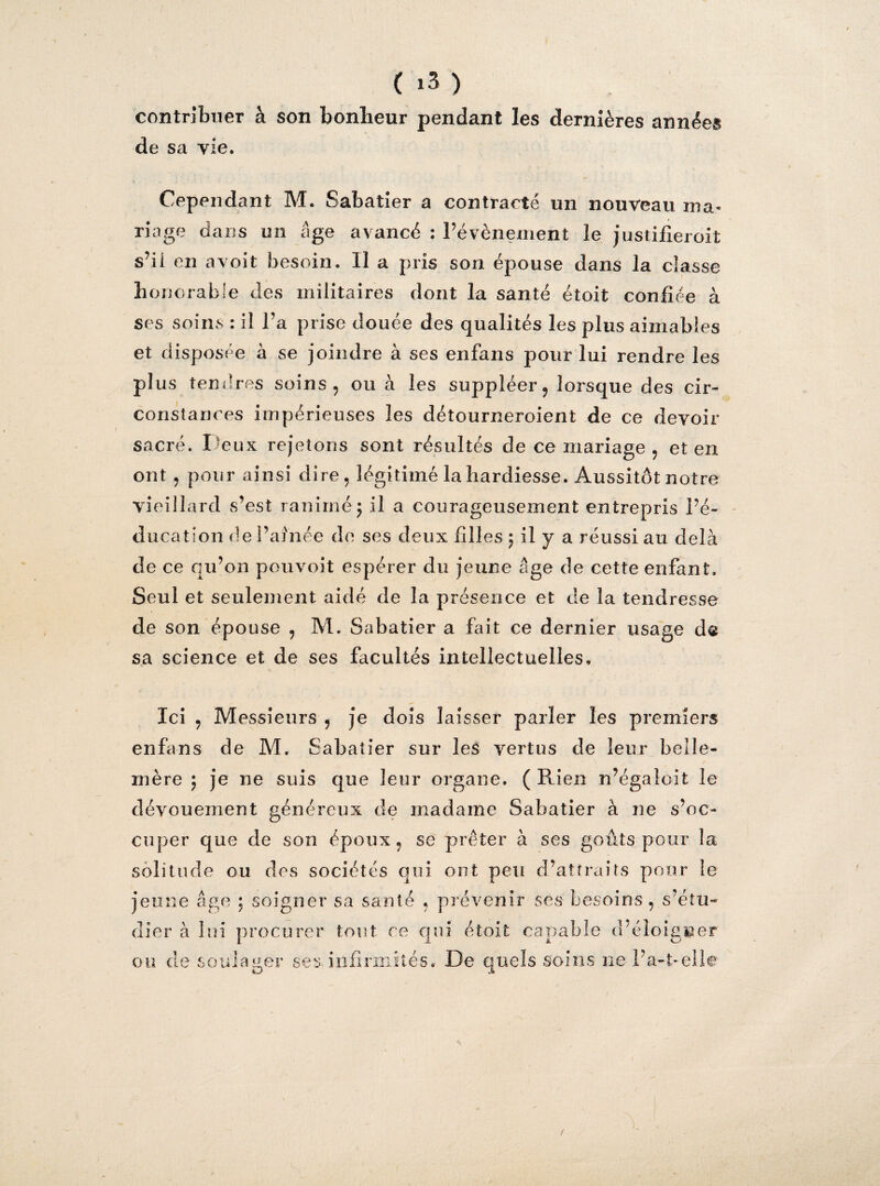contribuer à son bonheur pendant les dernières années de sa vie. Cependant M. Sabatier a contracté un nouveau ma¬ riage dans un âge avancé : l’évènement le justifieroit s’il en avoit besoin. U a pris son épouse dans la classe honorable des militaires dont la santé étoit confiée à ses soins : il l’a prise douée des qualités les plus aimables et disposée à se joindre à ses enfans pour lui rendre les plus tendres soins, ou à les suppléer, lorsque des cir¬ constances impérieuses les détourneroient de ce devoir sacré. Deux rejetons sont résultés de ce mariage , et en ont, pour ainsi dire, légitimé la hardiesse. Aussitôt notre viei llard s’est ranimé5 il a courageusement entrepris l’é¬ ducation de l’aînée de ses deux filles 5 il y a réussi au delà de ce qu’on pouvoit espérer du jeune âge de cette enfant. Seul et seulement aidé de la présence et de la tendresse de son épouse , M. Sabatier a fait ce dernier usage d« sa science et de ses facultés intellectuelles. Ici , Messieurs , je dois laisser parler les premiers enfans de M. Sabatier sur les vertus de leur belle- mère ; je ne suis que leur organe. ( Rien n’égaîoit le dévouement généreux de madame Sabatier à ne s’oc¬ cuper que de son époux, se prêter à ses goûts pour la solitude ou des sociétés qui ont peu d’attraits pour le jeune âge \ soigner sa santé , prévenir ses besoins , s’étu¬ dier à lui procurer tout ce qui étoit capable d'é îo igiaer ou de soulager ses infirmités. De quels soins ne l’a-t-elle /