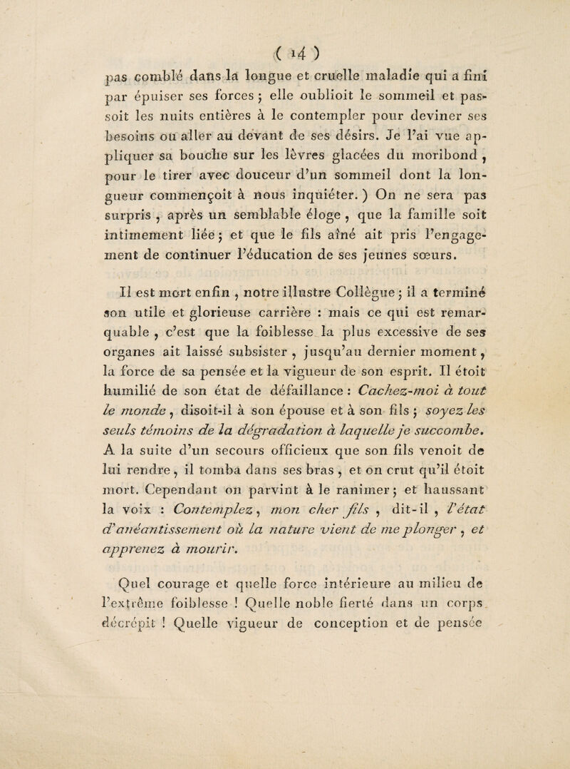 <( 4 ) pas comblé dans la longue et cruelle maladie qui a fini par épuiser ses forces ; elle oublioit le sommeil et pas- soit les nuits entières à le contempler pour deviner ses besoins ou aller au devant de ses désirs. Je l’ai vue ap¬ pliquer sa bouclie sur les lèvres glacées du moribond , pour le tirer avec douceur d’un sommeil dont la lon¬ gueur commençoit à nous inquiéter. ) On ne sera pas surpris ? après un semblable éloge 9 que la famille soit intimement liée ; et que le fils aîné ait pris rengage¬ ment de continuer Péducation de ses jeunes sœurs. Il est mort enfin 9 notre illustre Collègue j il a terminé son utile et glorieuse carrière : mais ce qui est remar¬ quable ? c’est que la foibîesse la plus excessive de ses organes ait laissé subsister 9 jusqu’au dernier moment, la force de sa pensée et la vigueur de son esprit. Il étoit humilié de son état de défaillance : Cachez-moi à tout le monde 9 disoit-il à son épouse et à son fils ; soyez les seuls témoins de la dégradation à laquelle je succombe. A la suite d’un secours officieux que son fils venoit de lui rendre 9 il tomba dans ses bras 9 et on crut qu’il étoit mort. Cependant on parvint à le ranimer ; et haussant la voix : Contemplez, mon cher Jils , dit-il 9 Vétat d'anéantissement où la nature vient de me plonger «, et apprenez à mourir. » Quel courage et quelle force intérieure au milieu de l’extrême, foibîesse ! Quelle noble fierté dans un corps , décrépit ! Quelle vigueur de conception et de pensée