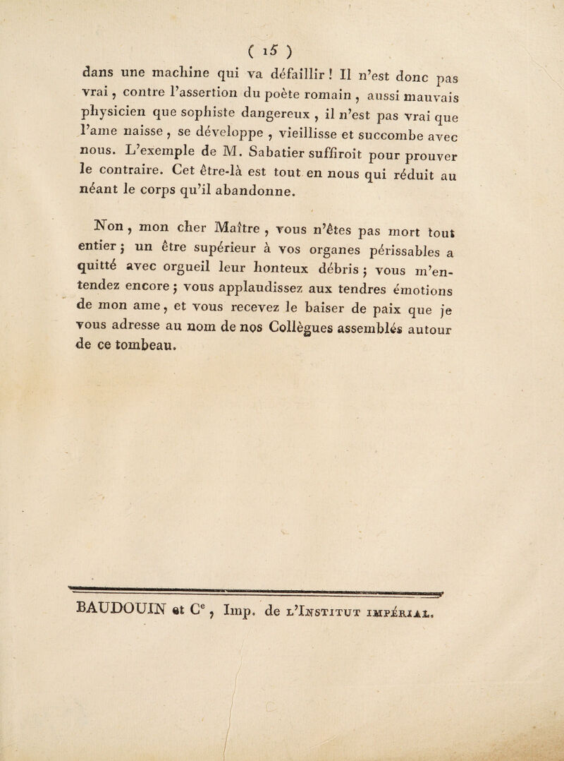 dans une macliine qui va défaillir ! Il n’est donc pas vrai, contre l’assertion du poète romain , aussi mauvais physicien que sophiste dangereux , il n’est pas vrai que 1 ame naisse , se développe , vieillisse et succombe avec nous. L’exemple de M. Sabatier suffiroit pour prouver le contrane. Cet etie-la est tout en nous qui réduit au néant le corps qu’il abandonne. Non , mon cher Maître , vous n’êtes pas mort tout entier ; un être supérieur à vos organes périssables a quitté avec orgueil leur honteux débris 5 vous m’en¬ tendez encore ; vous applaudissez aux tendres émotions de mon ame, et vous recevez Je baiser de paix que je vous adresse au nom de nos Collègues assemblés autour de ce tombeau. BAUDOUIN et Ce, lmp. de l’Institut impériaî.. C