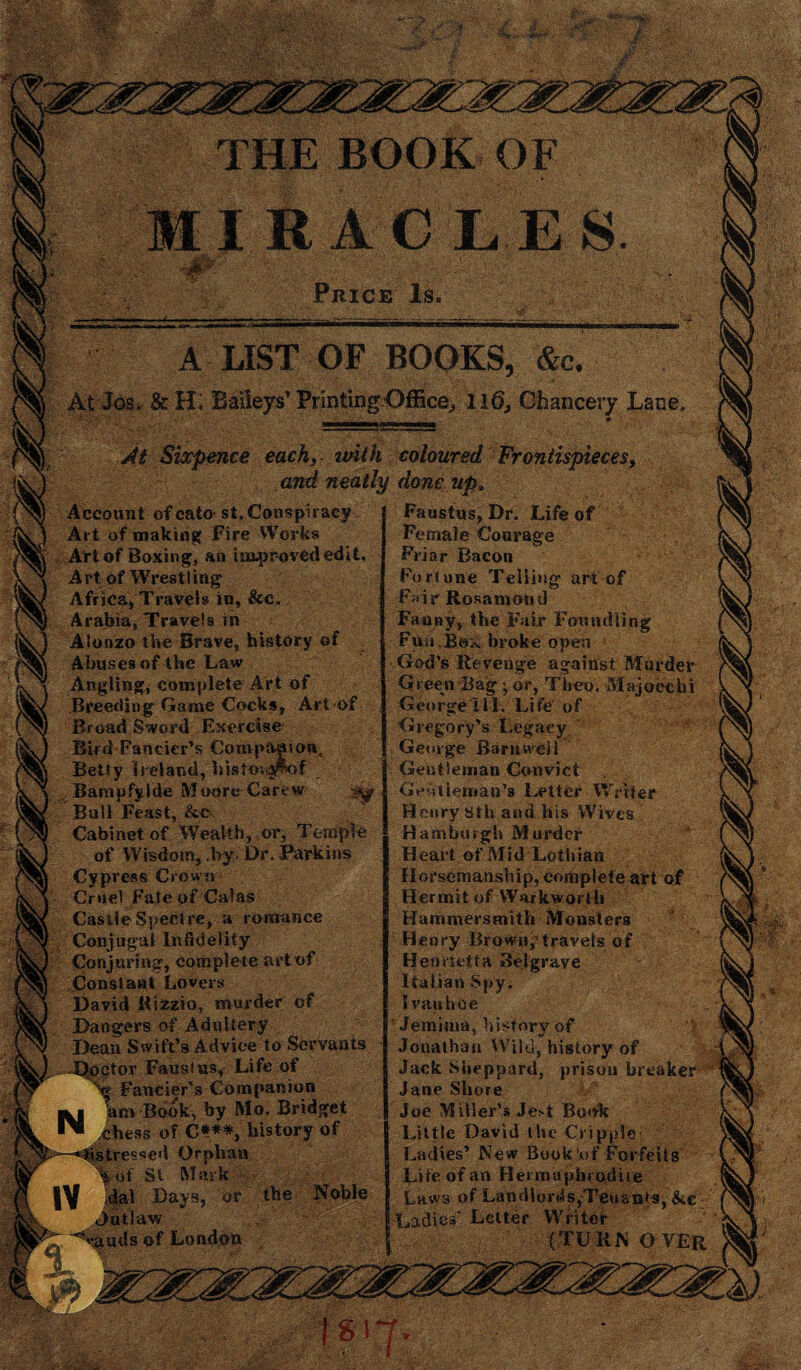 THE BOOK OF MIRACLES A LIST OF BOOKS, &c. At Jos. & H; Baileys’ Printing Office,, 116, Chancery Lane eachs with coloured Frontispieces, and neatly done upi onspiracy Faustus, Dr. Life of Works Female Courage jr-ovededit. Friar Bacon Fortune Telling art of c. Fair Rosamond Fanny, the Fair Foundling [Story of Fun Bex broke open God’s Revenge against Murder rt of Green Bag ■ or, Then. Majoecbi cs. Art of George III. Life of se Gregory’s Legacy aaiou, George Barnwell aAif Gentleman Convict arew Geoiiemau’s Letter Writer Henry sth ana his Wives or. Temple Hamburgh Murder r. Parkins Heart of Mid Lothian Horsemanship, complete art of Hermit of Warkworth mance Hammersmith Monsters Henry Brown,’travels of art of Henrietta Belgrave Italian Spy. er of Ivauhoe J Jemima, history of to Servants Jonathan Wild,''history of b of Jack Sheppard, prison breaker anion Jane Shore • Bridget Joe Miller’s Je^t Book story of Little David the Cripple Ladies’ New Book’of Forfeits Life of an Hermaphrodite the Noble Laws of Landlords,Tenants, &e Ladies' Letter Writer (TURN OVER