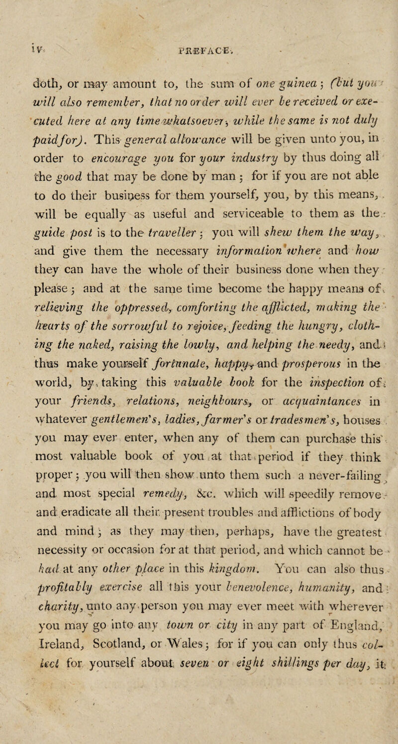 iv< preface. doth, or may amount to,, the sum of one 'guinea j (but you will also remember, that no order will ever be received or exe¬ cuted here at any time whatsoever-, while the same is not duly paidforj. This general allowance will be given unto you, in order to encourage you for your industry by thus doing all the good that may be done by man ; for if you are not able to do their business for them yourself, you, by this means,. will be equally as useful and serviceable to them, as the.: guide post is to the traveller3 you will shew them the way,. and give them the necessary information'where and how they can have the whole of their business done when they please 3 and at the same time become the happy means of. relieving the oppressed, comforting the afflicted, making the hearts of the sorrowful to rejoice, feeding the hungry, cloth¬ ing the naked, raising the lowly, and helping the needy, and; thus make yourself fortunate, happyr and prosperous in the world, by , taking this valuable book for the inspection of , your friends, relations, neighbours, or acquaintances in whatever gentlemen's, ladies, farmer s or tradesmens, houses you may ever enter, when any of them can purchase this most valuable book of you at that period if they think proper 5 you will then show unto them such a never-failing and most special remedy, &c. which will speedily remove and eradicate all their, present troubles and afflictions of body and mind • as they may then, perhaps, have the greatest necessity or occasion for at that period, and which cannot be had at any other place in this kingdom. You can also thus profitably exercise all this your benevolence, humanity, and charity, unto any.person you may ever meet with wherever you may go into any town or city in any part of England, Ireland, Scotland, or Wales3 for if you can only thus col¬ lect for yourself about seven or eight shillings per day, it: