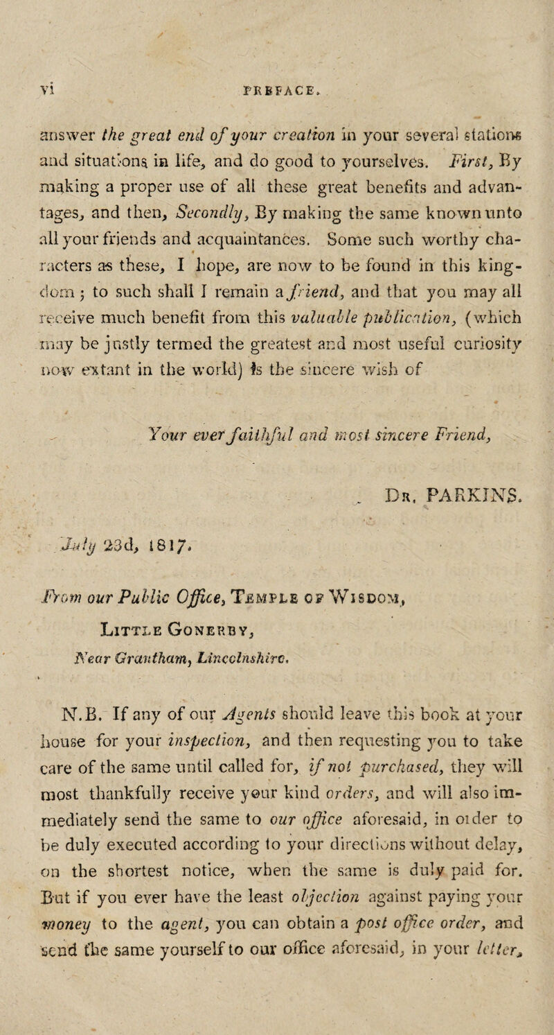 answer the great end of your creation in your several stations and situations in life, and do good to yourselves. First, By making a proper use of all these great benefits and advan¬ tages, and then. Secondly, Ey making the same known unto all your friends and acquaintances. Some such worthy cha¬ racters a-s these, I hope, are now to be found in this king¬ dom • to such shall I remain a friend, and that you rnay all receive much benefit from this valuable publication, (which may be justly termed the greatest and most useful curiosity now extant in the world) Is the sincere wish of Your ever faithful and most sincere Friend, July 23d, 1817- Dr. PARKINS. From our Public Office, Temple op Wisdom, Little Gqnerby, Kear Grantham, Lincolnshire, N.B. If any of our Jgents should leave this book at your house for your inspection, and then requesting you to take care of the same until called for, if not purchased, they will most thankfully receive your kind orders, and will also im¬ mediately send the same to our office aforesaid, in order to be duly executed according to your directions without delay, on the shortest notice, when the same is duly paid for. But if you ever have the least objection against paying your Money to the agent, you can obtain a post office order, and send tlae same yourself to our office aforesaid, in your letter>