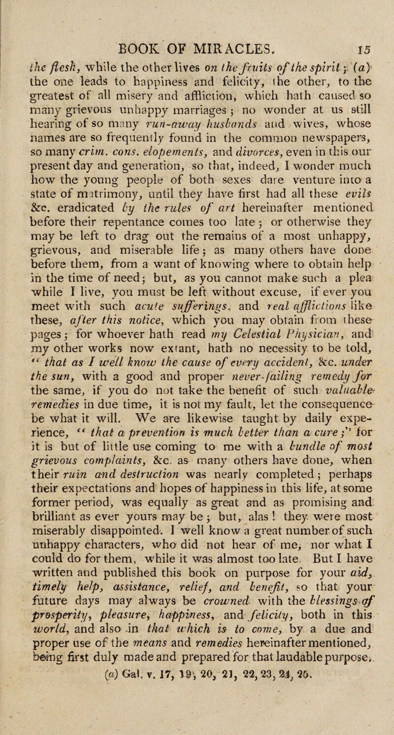 the flesh, while the other lives on the fruits of the spirit ; {a) the one leads to happiness and felicity, the other, to the greatest of all misery and affliction, which hath caused so many grievous unhappy marriages ; no wonder at us still hearing of so many run-away husbands and wives, whose names are so frequently found in the common newspapers, so many crim. cotis. elopements, and divorces, even in this our present day and generation, so that, indeed, I wonder much how the young people of both sexes dare venture into a state of matrimony, until they have first had all these evils &c. eradicated by the rules of art hereinafter mentioned before their repentance comes too late ; or otherwise they may be left to drag out the remains of a most unhappy, grievous, and miserable life j as many others have done before them, from a want of knowing where to obtain help in the time of need; but, as you cannot make such a plea while I live, you must be left without excuse, if ever you meet with such acute sufferings, and real afflictions like these, after this notice, which you may obtain from these pages; for whoever hath read my Celestial Physician, and my other works now extant, hath no necessity to be told, that as I well knoiv the cause of every accident, &c. under the sun, with a good and proper never-failing remedy for the same, if you do not take the benefit of such valuable- remedies in due time, it is not my fault, let the consequence- be what it will. We are likewise taught by daily expe¬ rience, “ that a prevention is much better than a cure f’ for it is but of little use coming to me with a bundle of most grievous complaints, &c. as- many others have done, when their ruin and destruction was nearly completed; perhaps their expectations and hopes of happiness in this life, at some former period, was equally as great and as promising and brilliant as ever yours may be ; but, alas ! they were most miserably disappointed. I well know a great number of such unhappy characters, who did not hear of me, nor what I could do for them, while it was almost too late But I have written and published this book on purpose for your aid, timely help, assistance, relief, and benefit, so that your future days may always be crowned with the blessings of prosperity, pleasure, happiness, and felicity, both in this world, and also in that which is to come, by a due and proper use of the means and remedies hereinafter mentioned, being first duly made and prepared for that laudable purpose.. (a) Gal. v. 17, 19‘, 20, 21, 22, 23, 24, 25.