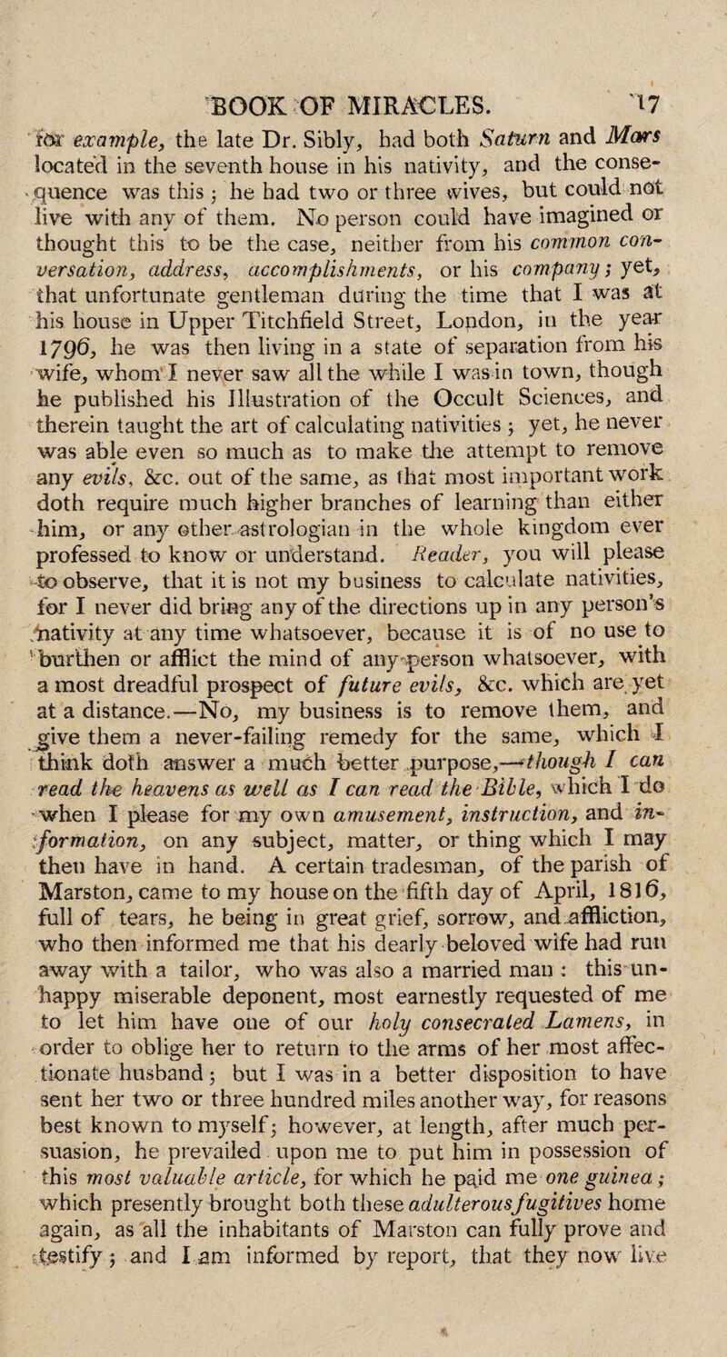 fbr example, the late Dr. Sibly, had both Saturn and Mars located in the seventh house in his nativity, and the conse¬ quence was this j he had two or three wives, but could not live with any of them. No person could have imagined or thought this to be the case, neither from his common con¬ versation, address, accomplishments, or his company; yet, that unfortunate gentleman during the time that I was at his house in Upper Titchfield Street, London, in the year 17Q6, he was then living in a state of separation from his wife, whom ! never saw all the while I was in town, though he published his Illustration of the Occult Sciences, and therein taught the art of calculating nativities; yet, he never was able even so much as to make tire attempt to remove any evils, &c. out of the same, as that most important work doth require much higher branches of learning than either him, or any other astrologian in the whole kingdom ever professed to know or understand. Reader, you will please to observe, that it is not my business to calculate nativities, for I never did bring any of the directions up in any person’s .^nativity at any time whatsoever, because it is of no use to burthen or afflict the mind of any person whatsoever, with a most dreadful prospect of future evils, &c. which are yet at a distance.—No, my business is to remove them, and give them a never-failing remedy for the same, which I think doth answer a much better purpose,—-though / can read the heavens as well as T can read the Bible, which I do when I please for my own amusement, instruction, and in- iformation, on any subject, matter, or thing which I may then have in hand. A certain tradesman, of the parish of Marston, came to my house on the fifth day of April, 1816, full of tears, he being in great grief, sorrow, and affliction, who then informed me that his dearly beloved wife had run away with a tailor, who was also a married man : this un¬ happy miserable deponent, most earnestly requested of me to let him have one of our holy consecrated Lamens, in order to oblige her to return to the arms of her most affec¬ tionate husband j but I was in a better disposition to have sent her two or three hundred miles another way, for reasons best known to myself; however, at length, after much per¬ suasion, he prevailed upon me to put him in possession of this most valuable article, for which he paid me one guinea; which presently brought both t\\Qse adulterous fugitives home again, as all the inhabitants of Marston can fully prove and testify; and l am informed by report, that they now live