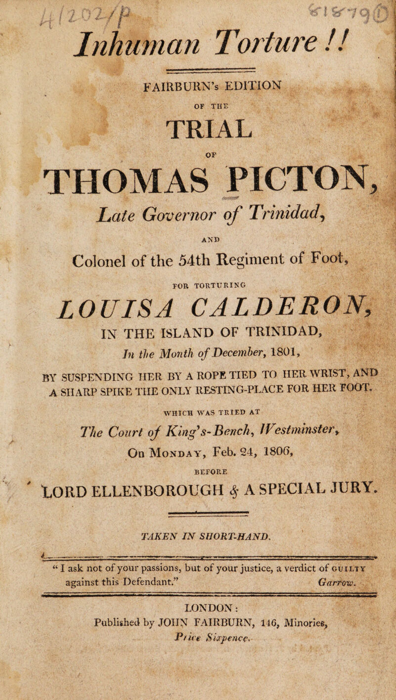 Torture !! FAIRBURN’s EDITION OF THE TRIAL OF THOMAS PICTON, Late Governor of Trinidad, AND Colonel of the 54th Regiment of Foot, FOR TORTURING LOUISA CALDERON, IN THE ISLAND OF TRINIDAD, In the Month of December, 1801, BY SUSPENDING HER BY A ROPE TIED TO HER WRIST, AND A SHARP SPIKE THE ONLY RESTING-PLACE FOR HER FOOT. WHICH WAS TRIED AT The Court oj King* s-Bench, IVestnuTister, On Monday, Feb. 24, 180(1, BEFORE LORD ELLENBOROUGH % A SPECIAL JURY. Inhuman TAKEN IN SHORTHAND, l-----—-- ---.. “ I ask not of your passions, but of your justice, a verdict of guilty against this Defendant.” Garrow. LONDON: Published by JOHN FAIRBURN, 14G, Minories, Price Sixpence*