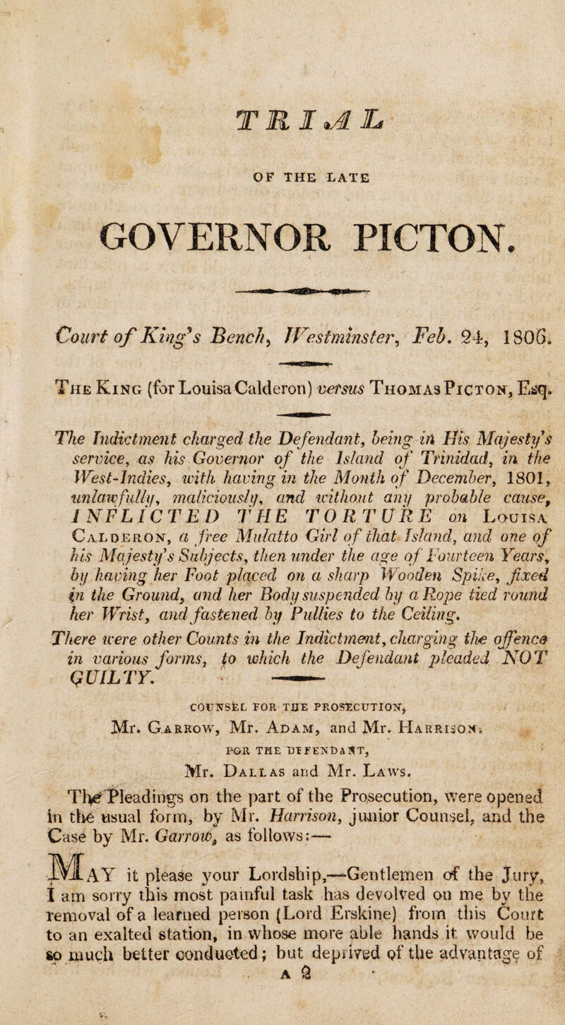 T1IJI OF THE LATE GOVERNOR PICTON. Court of King's Bench} Westminster, Feb. £4, 1806* The King (for Louisa Calderon) versus Thomas Picton, Esq. T/ie Indictment charged the Defendant, being in Bis Majesty's service, as Governor of the Island of Trinidad, in the West-Indies, with having in the Month of December, 1801, unlawfully, maliciously, and without any probable cause, INFLICTED THE TORTURE on Louisa Calderon, a free Mulatto Girl of that Island, and one of his Majesty s Subjects, then under the age of Fourteen Years, by having her Foot placed on a sharp Wooden Spile, fixed %n the Ground\ and her Body suspended by a Rope tied round her Wrist, and fastened by Bullies to the Ceiling. There were other Counts in the Indictment, charging the offence in various forms, fo which the Defendant pleaded NOT QUILTY. —— COUNSEL FOR THE PROSECUTION, Mr. Gar row, Mr. Adam, and Mr. Harrison FOR THE DEFEND A 1ST, Mr. Dallas and Mr. Laws. TheTleadings on the part of the Prosecution, Were opened in the usual form, by Mr. Harrison, junior Counsel, and the Case by Mr. GarroWa as follows:— PAY it please }7our Lordship,—Gentlemen of the Jury, I am sorry this most painful task has devolved on me by the removal of a learned person (Lord Erskine) from this Court to an exalted station, in whose more able hands it would be so much better conducted; but deprived of the advantage of A $