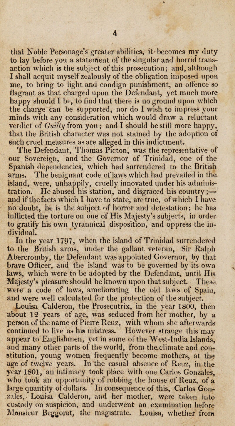 that Noble Personage’s greater abilities, it becomes my doty to lay before you a statement, of the singular and horrid trans¬ action which is the subject of this prosecution; and, although I shall acquit myself zealously of the obligation imposed upon me, to bring to light and condign punishment, an oflence so flagrant as that charged upon the Defendant, yet much more happy should I be, to find that there is no ground upon which the charge can be supported, nor do I wish to impress your minds with any consideration which would draw a reluctant verdict of Guilty from you; and I should be still more happy, that the British character was not stained by the adoption of such cruel measures as are alleged in this indictment. The Defendant, Thomas Picton, was the representative of our Sovereign, and the Governor of Trinidad, one of the Spanish dependencies, which had surrendered lo the British arms. The benignant code of laws which had prevailed in the island, were, unhappily, cruelly innovated under his adminis¬ tration. He abused his station, and disgraced his country;—• and if the facts which I have to state, are true, of which I have no doubt, he is the subject of horror and detestation; he has inflicted the torture on one of His Majesty’s subjects, in order to gratify his own tyrannical disposition, and oppress the in¬ dividual. In the year 1797, when the island of Trinidad surrendered to the British arms, under the gallant veteran, Sir Ralph Abercromby, the Defendant was appointed Governor, by that brave Officer, and the island was to be governed by its own laws, which were to be adopted by the Defendant, until His Majesty’s pleasure should be known upon that subject. These were a code of laws, ameliorating the old laws of Spain, and were well calculated for the protection of the subject. Louisa Calderon, the Prosecutrix, in the year 1800, then about 12 years of age, was seduced from her mother, by a person of the name of Pierre Reuz, with whom she afterwards continued to live as his mistress. However strange this may appear to Englishmen, yet in some of the West-India Islands, and many other parts of the world, from the.climate and con¬ stitution, young women frequently become mothers, at the age of twelve years. In the casual absence of Reuz, in the year 1801, an intimacy took place with one Carlos Gonzales, who took an opportunity of robbing the house of Reuz, of a large quantity of dollars. In consequence of this, Carlos Gon¬ zales, Louisa Calderon, and her mother, were taken into custody on suspicion, and underwent an examination before Monsieur Beggorat, the magistrate. Louisa, whether from