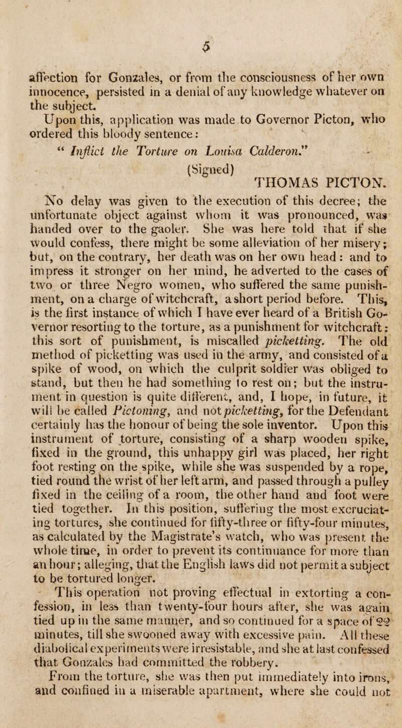 $ affection for Gonzales, or from the consciousness of her own innocence, persisted in a denial of any knowledge whatever on the subject. Upon this, application was made to Governor Pic-ton, who ordered this bloody sentence: “ Inflict the Torture on Louisa CalderonT (Signed) THOMAS PICTON. No delay was given to the execution of this decree; the unfortunate object against whom it was pronounced, was handed over to the gaoler. She was here told that if she would confess, there might be some alleviation of her misery; but, on the contrary, her death was on her own head : and to impress it stronger on her mind, he adverted to the cases of two or three Negro women, who suffered the same punish¬ ment, on a charge of witchcraft, a short period before. This, is the first instance of which I have ever heard of a British Go¬ vernor resorting to the torture, as a punishment for witchcraft; this sort of punishment, is miscalled picketting. The old method of picketting was used in the army, and consisted of a spike of wood, on which the culprit soldier was obliged to stand, but then he had something to rest on; but the instru¬ ment in question is quite different, and, I hope, in future, it will be called Pic toning, and not picketting, for the Defendant certainly has the honour of being the sole inventor. Upon this instrument of torture, consisting of a sharp wooden spike, fixed in the ground, this unhappy girl was placed, her right foot resting on the spike, while she was suspended by a rope, tied round the wrist of her left arm, and passed through a pulley fixed in the ceiling of a room, the other hand and foot were tied together. In this position, suffering the most excruciat¬ ing tortures, she continued for fifty-three or fifty-four minutes, as calculated by the Magistrate’s watch, who was present the whole time, in order to prevent its continuance for more than an hour; alleging, that the English laws did not permit a subject to be tortured longer. This operation not proving effectual in extorting a con¬ fession, in less than twenty-four hours after, she was again tied up iu the same manner, and so continued for a space of 22 minutes, till she swooned away with excessive pain. All these diabolical experiments were irresistable, and she at last confessed that Gonzales had committed the robbery. From the torture, she was then put immediately into irons, and confined in a miserable apartment, where she could not