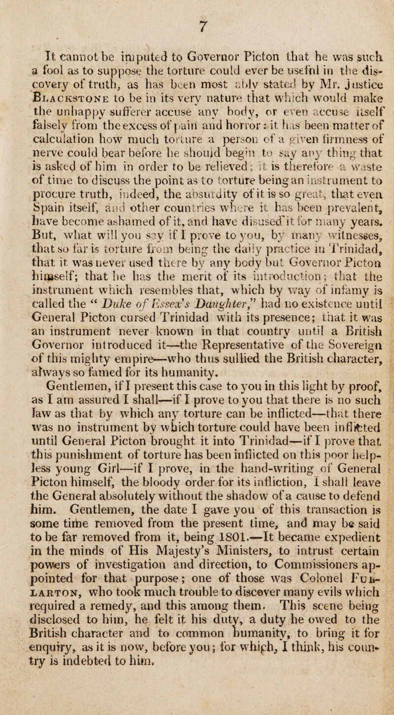 It cannot be imputed to Governor Picton that he was such a fool as to suppose the torture could ever be useful in the dis¬ covery of truth, as has been most ably stated by Mr. justice Blackstone to be in its very nature that which would make the unhappy sufferer accuse any body, or even accuse itself falsely from the excess of pain and horror: it has been matter of calculation how much torture a person of a given firmness of nerve could bear before be should begin to say any thing that is asked of him in order to be relieved ; it is therefore a waste of time to discuss the point as to torture being an instrument to procure truth, indeed, the absurdity ofitisso great, that even Spain itself, and other countries where it has been prevalent, have become ashamed pf it, and have disused'it for many years. But, what will you say if I prove to you, by many witnesses, that so far is torture from being the daily practice in Trinidad, that it was never used there by any body but Governor Picton hinaself; that be has the merit of its introduction ; that the instrument which resembles that, which by way of infamy is called the “ Duke of Essex's Daughter f bad no existence until General Picton cursed Trinidad with its presence; that it was an instrument never known in that country until a British Governor introduced it—the Representative of the Sovereign of this mighty empire—who thus sullied the British character, always so famed for its humanity. Gentlemen, if I present this case to you in this light by proof, as I am assured I shall—if I prove to you that there is no such law as that by which any torture can be inflicted—that there was no instrument by which torture could have been inflicted until General Picton brought it into Trinidad—if I prove that this punishment of torture has been inflicted on this poor help¬ less young Girl—if I prove, in the hand-writing of General Picton himself, the bloody order for its infliction, I shall leave the General absolutely without the shadow of a cause to defend him. Gentlemen, the date I gave you of this transaction is some tithe removed from the present time, and may be said to be far removed from it, being 1801.—It became expedient in the minds of His Majesty’s Ministers, to intrust certain powers of investigation and direction, to Commissioners ap¬ pointed for that purpose; one of those was Colonel Fun- iarton, who took much trouble to discover many evils which required a remedy, and this among them. This scene being disclosed to him, he felt it his duty, a duty he owed to the British character and to common humanity, to bring it for enquiry, as it is now, before you; for whiph* I think, his coun¬ try is indebted to him.