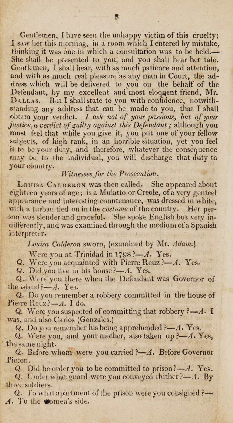 Gentlemen, I have seen the unhappy victim of this cruelty; I saw her this morning, in a room which I entered by mistake, thinking it was one in which a consultation was to be held.-— She shall be presented to you, and you shall hear her tale. Gentlemen, I shall hear, with as much patience and attention, and with as much real pleasure as any man in Court, the ad¬ dress which will he delivered to vou on the behalf of the %/ Defendant, by my excellent and most eloqijent friend, Mr. Dallas. But I shall state to vou with confidence, notwitb- standing any address that can be made to you, that I shall obtain your verdict. / ask not of your passions, but of your justice, a verdict of guilty against this Defendant; although you must feel that while you give it, you put one of your fellow subjects, of high rank, in an horrible situation, yet you feel it to be your duty, and therefore, whatever the consequence may be to the individual, you will discharge that duty to your country. Witnesses for the Prosecution. Louisa Calderon was then called. She appeared about eighteen years of age; is a Mulatto or Creole, of a very genteel appearance and interesting countenance, was dressed in white, with a turban tied on in the costume of the country. Her per¬ son was slender and graceful. She spoke English but very in¬ differently, and was examined through the medium of a Spanish interpreter. > Louisa Calderon sworn, (examined by Mr. Adam.) Were you at Trinidad in. 1798?—A. Yes. Q. Were you acquainted with Pierre Reuz ?—J. Yes. Q. Did you live in his house?—A. Yes. Q. Were you there when the Defendant was Governor of the island ?—A. Yes. Q. Do you remember a robbery committed in the house of Pierre Re'uz?—A. 1 do. Q. W ere you suspected of committing that robbery ?—A> I was, and also Carlos (Gonzales.) Q. Do you remember his being apprehended ?—^. Yes. Q. W ere you, and your mother, also taken up?—A» Yes, the same night. Q. Before whom were you carried?—A. Before Governor Picton. Q. Did he order vou to be committed to prison ?—-A. Yes. Q. Under what guard were you conveyed thither?—A. By three soldiers- Q. To what apartment of the prison were you consigned ?—* A. To the Women’s side.