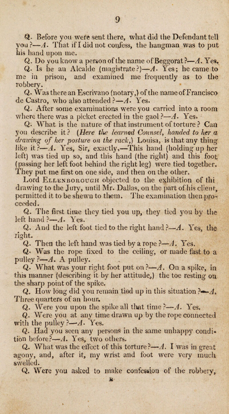 Before you were sent there, what did the Defendant tell you ?—A. That if I did not confess, the hangman was to put his hand upon me. Q. Do you know a person of the name of Beggorat ?—A. Yes, Q. Is he an Alcalde (magistrate?)—A. Yes; he came to ilia in prison, and examined me frequently as to the robbery. Q. Was there an Escrivano (notary,) of the name of Francisco de Castro, who also attended ?—A* Yes. Q. After some examinations were you carried into a room where there was a picket erected in the gaol ?—A. Yes. Q* What is the nature of that instrument of torture ? Can you describe it? (Here tlw learned Counsel, handed to her a drawing of her posture on the rack,) Louisa, is that any thing like it?—A. Yes, Sir, exactly,—This hand (holding up her left) was tied up so, and this hand (the right) and this foot (passing her left foot behind the right leg) were tied together. They put me first on one side, and then on the other. Lord Ellen bo rough objected to the exhibition of thi drawing to the Jury, until Mr. Dallas, on the part of his client, permitted it to be shewn to them. The examination then pro¬ ceeded. Q. The first time they tied you up, they tied you by the left hand ?—A. Yes. Q. And the left foot tied to the right hand ?—A. Yes, the right. Q. Then the left hand was tied by a rope ?—A. Yes. Q• Was the rope fixed to the ceiling, or made fast to a pulley ?—A. A pulley. Q. What was your right foot put on ?—A. On a spike, in this manner (describing it by her attitude,) the toe resting on the sharp point of the spike. Q. How long did you remain tied up in this situation Three quarters of an hour, Q. Were you upon the spike all that time ?—A. Yes. Q. Were you at any time drawn up by the rope connected with the pulley ?—A- Yes. Q. Had you seen any persons in the same unhappy condi¬ tion before?—A. Yes, two others. Q. What was the effect of this torture?—A. I was in great agony, and, after it, my wrist and foot were very much swelled. Q. Were you asked to make confession of the robbery, • M