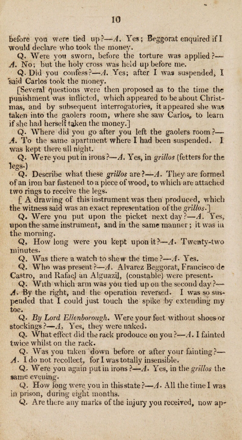 would declare who took the money. Q. Were you sworn, before the torture was applied?— A. No; but the holy cross was held up before me. Q. Did you confess?—A. Yes; after I was suspended, I said Carlos took the money. [Several questions were then proposed as to the time the punishment was inflicted, which appeared to be about Christ¬ mas, and by subsequent interrogatories, it appeared she was taken into the gaolers room, where she saw Carlos* to learn if she had herself taken the money.] Q. Where did you go after you left the gaolers room ?— A. To the same apartment where I had been suspended. I was kept there all night. Q. Were you put in irons ?—A, Yes, in grillos (fetters for the legs.) Q. Describe what these grillos are?—A. They are formed of an iron bar fastened to a piece of wood, to which are attached two rings to receive the legs. [ A drawing of this instrument was then produced, which the witness said was an exact representation of the grillos-'] Q. Were you put upon the picket next day?—A. Yes, upon the same instrument, and in the same manner; it was in the morning. Q, How long were you kept upon it ?—A* Twenty-two minutes. Q. Was there a watch to shew the time ?—A> Yes. Q. Who was present ?—A. Alvarez Beggorat, Francisco de Castro, and Rafael an Aiguazi], (constable) were present. Q. With which arm was you tied up on the second day ?— A. By the right, and the operation reversed. I was so sus¬ pended that I could just touch the spike by extending my toe. Q. By Lord Ellenborough. Were your feet without shoes or stockings ?—A.* \res, they were naked* Q. What effect did the rack prodouce on you ?—A. I fainted twice whilst on the rack. Q. Was you taken down before or after your fainting?— A. I do not recollect, for I was totally insensible. Q. Were you again putin irons ?—A- Yes, in the grillos the same eveuing. Q. How long were you in this state ?-—A• All the time I wra$ in prison, during eight months. Q. Are there any marks of the injury you received, now ap-