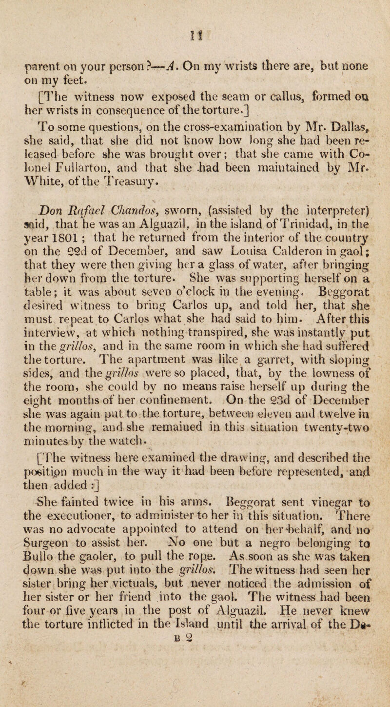 11 parent on your person ?— A. On my wrists there are, but none on my feet. [The witness now exposed the seam or callus, formed on her wrists in consequence of the torture.] To some questions, on the cross-examination by Mr. Dallas* she said, that she did not know how long she had been re¬ leased before she was brought over; that she came with Co¬ lonel Fullarton, and that she -had been maintained by Mr. White, of the Treasury. Don Rafael Chandos, sworn, (assisted by the interpreter) said, that he w7as an Alguazil, in the island of Trinidad, in the year 1801 ; that he returned from the interior of the country on the 22d of December, and saw Louisa Calderon in gaol; that they were then giving her a glass of water, after bringing her down from the torture. She was supporting herself on a table; it was about seven o’clock in the evening. Beggorat desired witness to bring Carlos up, and told her, that she must repeat to Carlos what she had said to him. After this interview, at which nothing transpired, she was instantly put in the grilles, and in the same room in which she had suffered the torture. The apartment was like a garret, with sloping sides, and the gri/los were so placed, that, by the lowness of the room, she could by no means raise herself up during the eight months of her confinement. On the 23d of December she was again put to the torture, between eleven and twelve in the morning, and she remaiued in this situation twenty-two minutes by the watch. [The witness here examined the drawing, and described the positipn much in the way it had been before represented, and then added:] She fainted twice in his arms. Beggorat sent vinegar to the executioner, to administer to her in this situation. There was no advocate appointed to attend on her behalf, and no Surgeon to assist her. No one but a negro belonging to Bullo the gaoler, to pull the rope. As soon as she was taken down she was put into the grilles. The witness had seen her sister bring her victuals, but never noticed the admission of her sister or her friend into the gaol. The witness had been four or five years in the post of Alguazil. He never knew the torture inflicted in the Island until the arrival of the Di¬