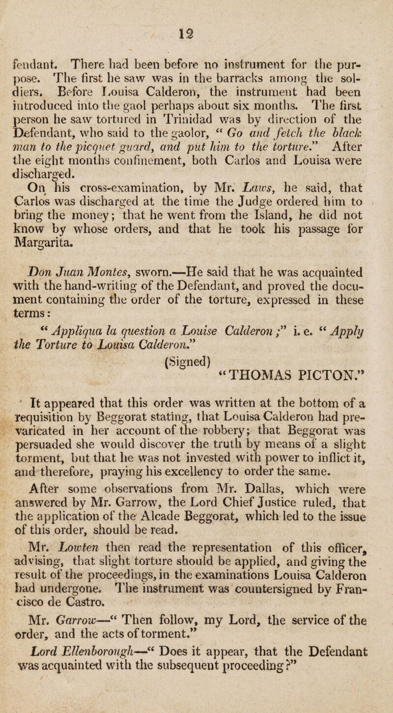 fend ant. There had been before no instrument for the pur¬ pose. The first he saw was in the barracks among the sol¬ diers. Before Louisa Calderon, the instrument had been introduced into the gaol perhaps about six months. The first person he saw tortured in Trinidad was by direction of the Defendant, who said to the gaolor, <c Go and fetch the black man to the picquet guard, and put him to the torture.” After the eight months confinement, both Carlos and Louisa were discharged. On his cross-examination, by Mr. Laws, he said, that Carlos was discharged at the time the Judge ordered him to bring the money; that he went from the Island, he did not know by whose orders, and that he took his passage for Margarita. Don Juan Montes, sworn.—He said that he was acquainted with the hand-writing of the Defendant, and proved the docu¬ ment containing the order of the torture, expressed in these terms: “ Appliqua la question a Louise Calderon i. e. <e Apply the Torture to Louisa Calderon (Signed)  THOMAS PICTON.n It appeared that this order was written at the bottom of a requisition by Beggorat stating, that Louisa Calderon had pre¬ varicated in her account of the robbery; that Beggorat was persuaded she would discover the truth by means of a slight torment, but that he was not invested with power to inflict it, and therefore, praying his excellency to order the same. After some observations from Mr. Dallas, which were answered by Mr. Garrow, the Lord Chief Justice ruled, that the application of the Alcade Beggorat, which led to the issue of this order, should be read. Mr. Low ten then read the representation of this officer, advising, that slight torture should he applied, and givingthe result of the proceedings, in the examinations Louisa Calderon bad undergone. The instrument was countersigned by Fran¬ cisco de Castro. Mr, Garrow—“ Then follow, my Lord, the service of the order, and the acts of torment.” Lord Ellenborough—u Does it appear, that the Defendant was acquainted with the subsequent proceeding?”