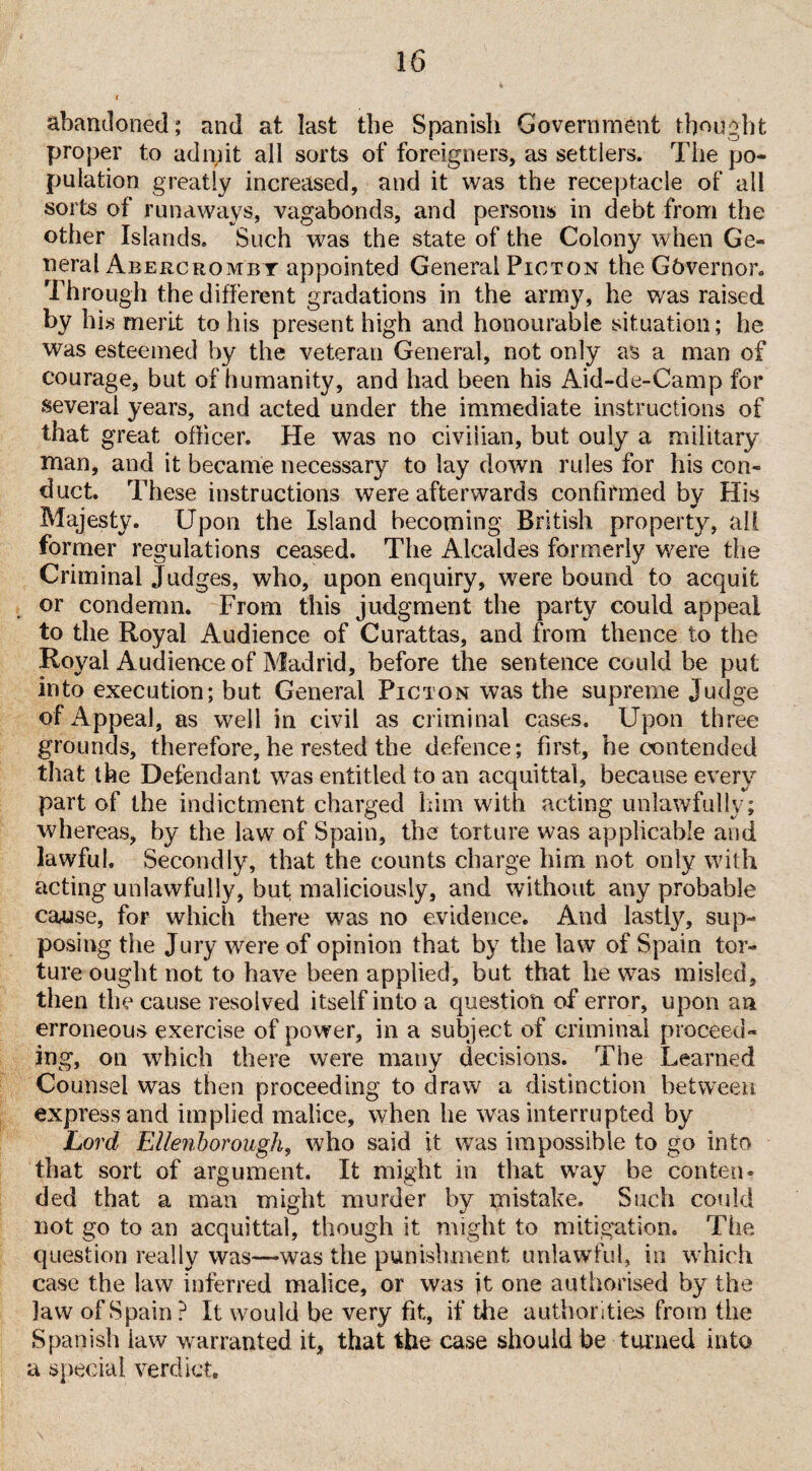 abandoned; and at last the Spanish Government thought proper to adnfit all sorts of foreigners, as settlers. The po¬ pulation greatly increased, and it was the receptacle of all sorts of runaways, vagabonds, and persons in debt from the other Islands, Such was the state of the Colony when Ge¬ neral Abercrombt appointed General Picton the Gbvernor. Through the different gradations in the army, he was raised by his merit to his present high and honourable situation; he was esteemed by the veteran General, not only as a man of courage, but of humanity, and had been his Aid-de-Camp for several years, and acted under the immediate instructions of that great officer. He was no civilian, but ouly a military man, and it became necessary to lay down rules for his con¬ duct. These instructions were afterwards confirmed by His Majesty. Upon the Island becoming British property, all former regulations ceased. The Alcaldes formerly were the Criminal Judges, who, upon enquiry, were bound to acquit or condemn. From this judgment the party could appeal to the Royal Audience of Curattas, and from thence to the Royal Audience of Madrid, before the sentence could be put into execution; but General Picton was the supreme Judge of Appeal, as well in civil as criminal cases. Upon three grounds, therefore, he rested the defence; first, he contended that the Defendant was entitled to an acquittal, because every part of the indictment charged him with acting unlawfully; whereas, by the law7 of Spain, the torture was applicable and lawful. Secondly, that the counts charge him not only with acting unlawfully, but maliciously, and without any probable ca&se, foF which there was no evidence. And lastly, sup¬ posing the Jury were of opinion that by the law of Spain tor¬ ture ought not to have been applied, but that he w7as misled, then the cause resolved itself into a question of error, upon an erroneous exercise of power, in a subject of criminal proceed¬ ing, on which there were many decisions. The Learned Counsel was then proceeding to draw a distinction between express and implied malice, when be was interrupted by Lord Ellenborough, who said it wTas impossible to go into that sort of argument. It might in that w7ay be conten¬ ded that a man might murder bv mistake. Such could not go to an acquittal, though it might to mitigation. The question really was—was the punishment unlawful, in which case the law inferred malice, or was it one authorised by the law of Spain ? It would be very fit, if the authorities from the Spanish law warranted it, that the case should be turned into a special verdict.