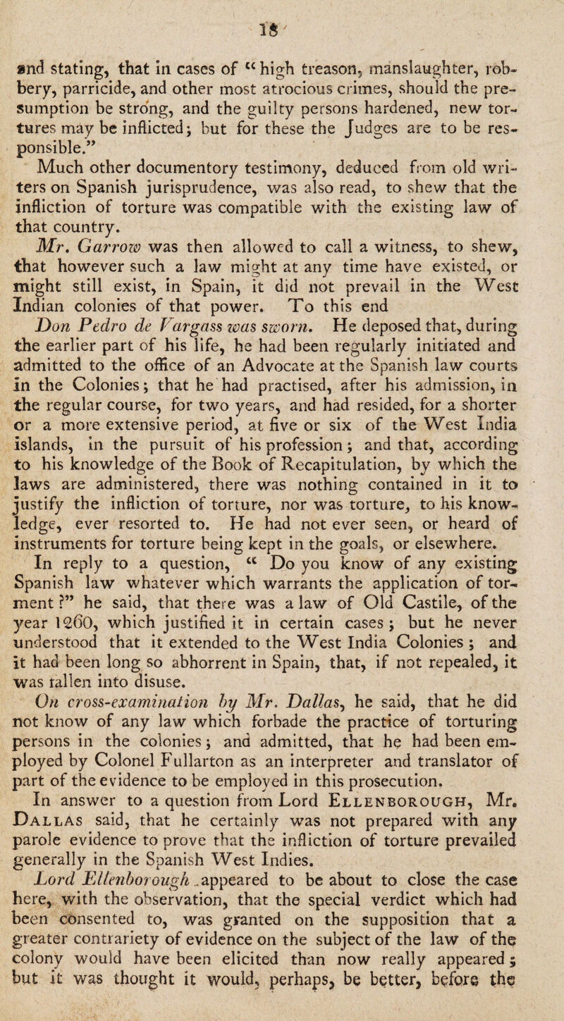 1$ and stating, that in cases of cc high treason, manslaughter, rob¬ bery, parricide, and other most atrocious crimes, should the pre¬ sumption be strong, and the guilty persons hardened, new tor¬ tures may be inflicted; but for these the Judges are to be res¬ ponsible.” Much other documentory testimony, deduced from old wri¬ ters on Spanish jurisprudence, was also read, to shew that the infliction of torture was compatible with the existing law of that country. Mr. Garrow was then allowed to call a witness, to shew, that however such a law might at any time have existed, or might still exist, in Spain, it did not prevail in the Wesc Indian colonies of that power. To this end Don Pedro de Vargass was sworn. He deposed that, during the earlier part of his life, he had been regularly initiated and admitted to the office of an Advocate at the Spanish law courts In the Colonies; that he had practised, after his admission, in the regular course, for two years, and had resided, for a shorter or a more extensive period, at five or six of the West India islands, in the pursuit of his profession; and that, according to his knowledge of the Book of Recapitulation, by which the laws are administered, there was nothing contained in it to justify the infliction of torture, nor was torture, to his know¬ ledge, ever resorted to. He had not ever seen, or heard of instruments for torture being kept in the goals, or elsewhere. In reply to a question, ct Do you know of any existing Spanish law whatever which warrants the application of tor¬ ment ?” he said, that there was a law of Old Castile, of the 3^ear 1260, which justified it in certain cases; but he never understood that it extended to the West India Colonies ; and it had been long so abhorrent in Spain, that, if not repealed, it was fallen into disuse. On cross-examination by Mr. Dallas, he said, that he did not know of any law which forbade the practice of torturing persons in the colonies; and admitted, that he had been em¬ ployed by Colonel Fullarton as an interpreter and translator of part of the evidence to be employed in this prosecution. In answer to a question from Lord Ellenborough, Mr. Dallas said, that he certainly was not prepared with any parole evidence to prove that the infliction of torture prevailed generally in the Spanish West Indies. Lord Ellenborough ..appeared to be about to close the case here, with the observation, that the special verdict which had been consented to, was granted on the supposition that a greater contrariety of evidence on the subject of the law of the colony would have been elicited than now really appeared; but it was thought it would, perhaps, be better, before the