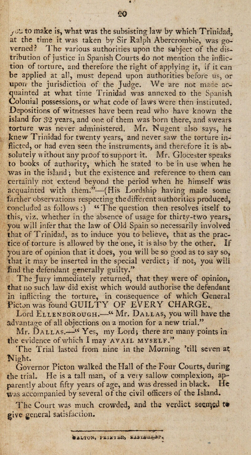 * * 20 to make is, what was the subsisting law by which Trinidad, at the time it was taken by Sir Ralph Abercrombie, was go¬ verned? The various authorities upon the subject of the dis¬ tribution of justice in Spanish Courts do not mention the inflic¬ tion of torture, and therefore the right of applying it, if it can be applied at all, must depend upon authorities before us, or upon the jurisdiction of the Judge. We are not made ac¬ quainted at what time Trinidad was annexed to the Spanish Colonial possessions, or what code of laws were then instituted. Depositions of witnesses have been read who have known the island for 32 years, and one of them was born there, and swears torture was never administered. Mr. Nugent also says, he knew Trinidad for twenty years, and never saw the torture in¬ flicted, or had even seen the instruments, and therefore it is ab¬ solutely without any proof to support it. Mr. Glocester speaks to books of authority, which he stated to be in use when he was in the island; but the existence and reference to them can certainly not extend beyond the period when he himself was acquainted with them.”—(His Lordship having made some farther observations respecting the different authorities produced, concluded as follows:) “The question then resolves itself to this, viz. whether in the absence of usage for thirty-two years, you will infer that the law of Old Spain so necessarily involved that of Trinidad, as to induce you to believe, that as the prac¬ tice of torture is allowed by the one, it is also by the other. If you are of opinion that it does, you will be so good as to say so, that it may be inserted in the special verdict; if not, you will find the defendant generally guilty.” The Jury immediately returned, that they were of opinion, that no such law did exist which would authorise the defendant in inflicting the torture, in consequence of which General Picton was found GUILTY OF EVERY CHARGE. Lord Ellenborough.—w Mr. Dallas, you will have the advantage of all objections on a motion for a new trial.” Mr. D all as.—a Yes, my Lord; there are many points in the evidence of which I may avail myself.” The Trial lasted from nine in the Morning ’till seven at Night. Governor Picton walked the Hall of the Four Courts, during the trial. He is a tall man, of a very sallow complexion, ap¬ parently about fifty years of age, and was dressed in black. He was accompanied by several of the civil officers of the Island. The Court was much crowded, and the verdict seoqsd tfc give general satisfaction. &Ai/roN-, ruDiTSS) mxi'ttMi?*> i