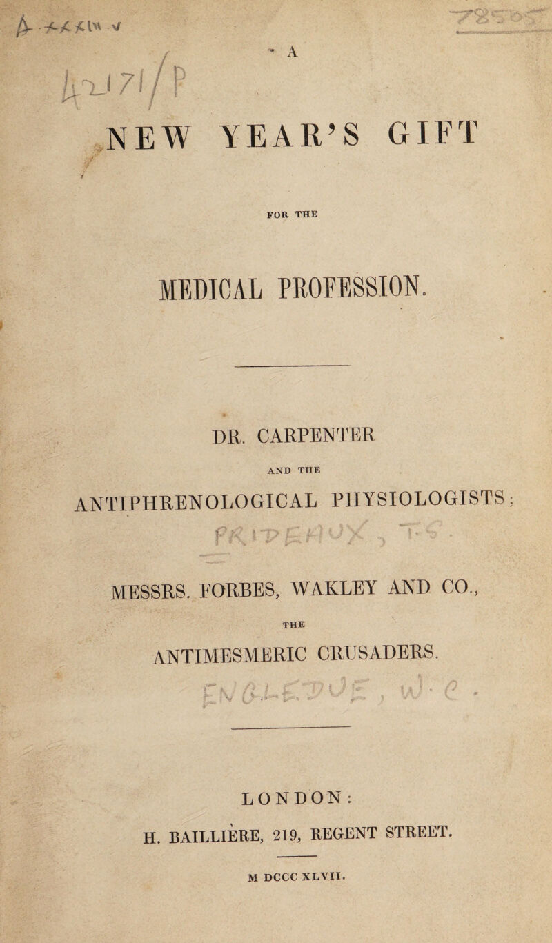 l'L-'i7\p A NEW YEAR’S GIFT for the MEDICAL PEOEESSION. DR. CARPENTER AND THE ANTIPHRENOLOGICAL PHYSIOLOGISTS; f- MESSRS. EORBES, WAKLEY AND CO., THE ANTIMESMERIC CRUSADERS. f \ ^ V ! f I LONDON: H. BAILLIERE, 219, REGENT STREET. M DCCC XLVII.