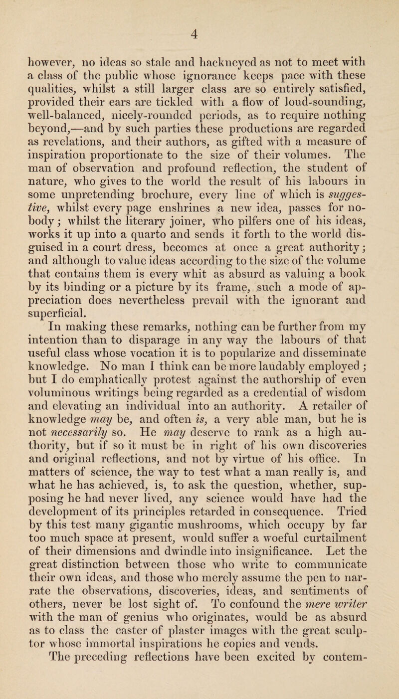 however, no ideas so stale and hackneyed as not to meet with a class of the public whose ignorance keeps pace with these qualities, whilst a still larger class are so entirely satisfied, provided their ears are tickled with a flow of loud-sounding, well-balanced, nicely-rounded periods, as to require nothing beyond,—and by such parties these productions are regarded as revelations, and their authors, as gifted with a measure of inspiration proportionate to the size of their volumes. The man of observation and profound reflection, the student of nature, who gives to the world the result of his labours in some unpretending brochure, every line of which is sugges¬ tive, whilst every page enshrines a new idea, passes for no¬ body ; whilst the literary joiner, who pilfers one of his ideas, works it up into a quarto and sends it forth to the world dis¬ guised in a court dress, becomes at once a great authority; and although to value ideas according to the size of the volume that contains them is every whit as absurd as valuing a book by its binding or a picture by its frame, such a mode of ap¬ preciation does nevertheless prevail with the ignorant and superflcial. In making these remarks, nothing can be further from my intention than to disparage in any way the labours of that useful class whose vocation it is to popularize and disseminate knowledge. No man I think can be more laudably employed ; but I do emphatically protest against the authorship of even voluminous writings being regarded as a credential of wisdom and elevating an individual into an authority. A retailer of knowledge may be, and often is, a very able man, but he is not necessarily so. He may deserve to rank as a high au¬ thority, but if so it must be in right of his own discoveries and original reflections, and not by virtue of his office. In matters of science, the way to test what a man really is, and what he has achieved, is, to ask the question, whether, sup¬ posing he had never lived, any science would have had the development of its principles retarded in consequence. Tried by this test many gigantic mushrooms, which occupy by far too much space at present, would suffer a woeful curtailment of their dimensions and dwindle into insignificance. Let the great distinction between those who write to communicate their own ideas, and those who merely assume the pen to nar¬ rate the observations, discoveries, ideas, and sentiments of others, never be lost sight of. To confound the mere writer with the man of genius who originates, would be as absurd as to class the caster of plaster images with the great sculp¬ tor whose immortal inspirations he copies and vends. The preceding reflections have been excited by contem-