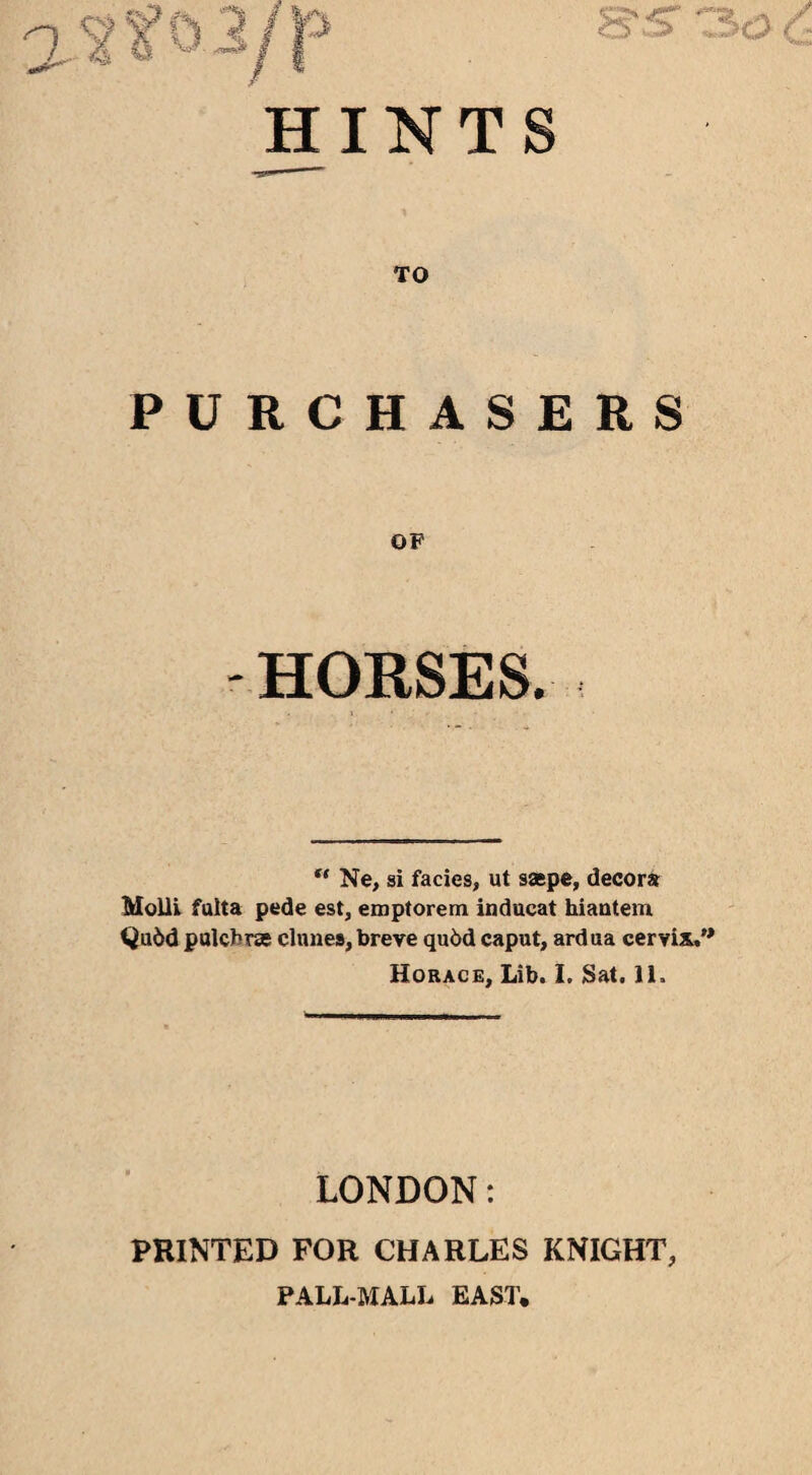 S',-? TO PURCHASERS OF -HORSES. “ Ne, si facies, ut saepe, decora Molli fulta pede est, emptorem inducat hiantem Qudd pulchrse dunes, breve qu6d caput, ardua cervix,1 Horace, Lib. I. Sat. 11. LONDON: PRINTED FOR CHARLES KNIGHT, PALL-MALL EAST. 3c2 6;