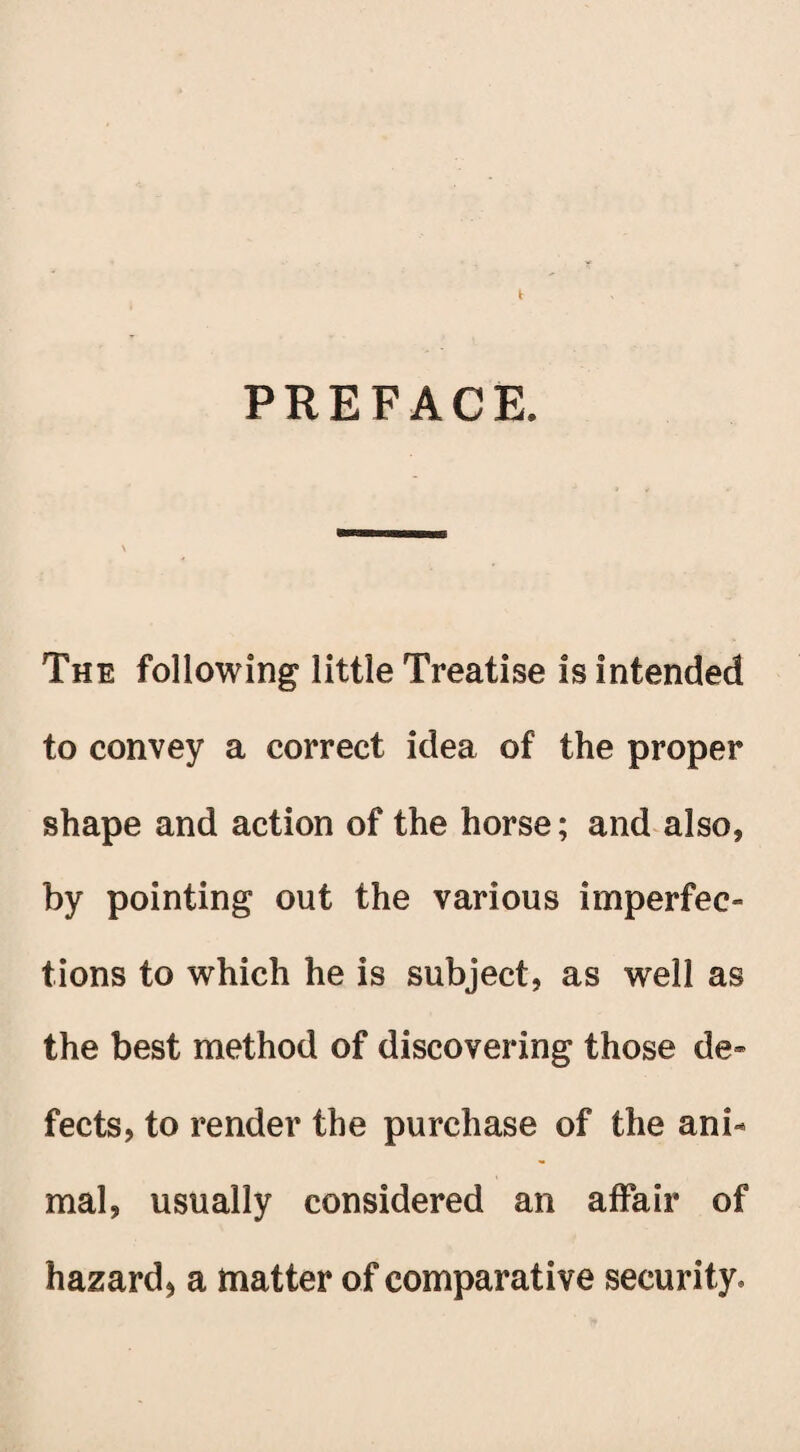 PREFACE. The following little Treatise is intended to convey a correct idea of the proper shape and action of the horse; and also, by pointing out the various imperfec¬ tions to which he is subject, as well as the best method of discovering those de¬ fects, to render the purchase of the ani¬ mal, usually considered an affair of hazard* a matter of comparative security.