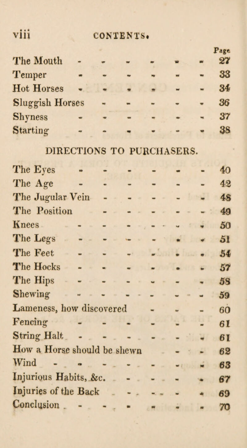 Pagt The Mouth - 27 Temper • m • 33 Hot Horses ... * ■V ■V 3 4 Sluggish Horses - * m 36 Shyness - m. 37 Starting - o 9 38 DIRECTIONS TO PURCHASERS. The Eyes » m 40 The Age - - 42 The Jugular Vein - - 48 The Position - m — 49 Knees - - - - - w 50 The Legs - m 51 The Feet - 9 54 The Hocks - • 57 The Hips - - - m 58 Shewing - - - - - - - 59 Lameness, how discovered m 60 Fencing .... - 61 String Halt - m 61 How a Horse should be shewn • 62 Wind - . - - . . 63 Injurious Habits, &c. - 67 Injuries of the Back - . m 69 Conclusion _ - . - m 70