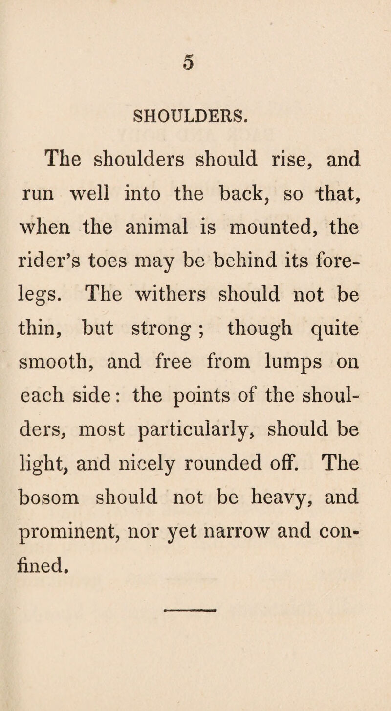 SHOULDERS. The shoulders should rise, and run well into the back, so that, when the animal is mounted, the rider’s toes may be behind its fore¬ legs. The withers should not be thin, but strong; though quite smooth, and free from lumps on each side: the points of the shoul¬ ders, most particularly, should be light, and nicely rounded off. The bosom should not be heavy, and prominent, nor yet narrow and con¬ fined.