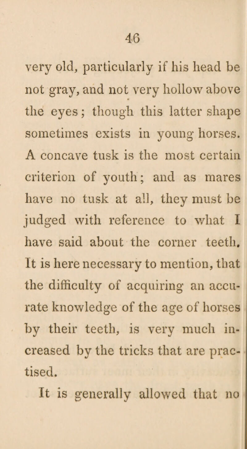 very old, particularly if his head be not gray, and not very hollow above the eyes; though this latter shape sometimes exists in young horses. A concave tusk is the most certain criterion of youth; and as mares have no tusk at all, they must be judged with reference to what I have said about the corner teeth. It is here necessary to mention, that the difficulty of acquiring an accu¬ rate knowledge of the age of horses by their teeth, is very much in¬ creased by the tricks that are prac¬ tised. It is generally allowed that no