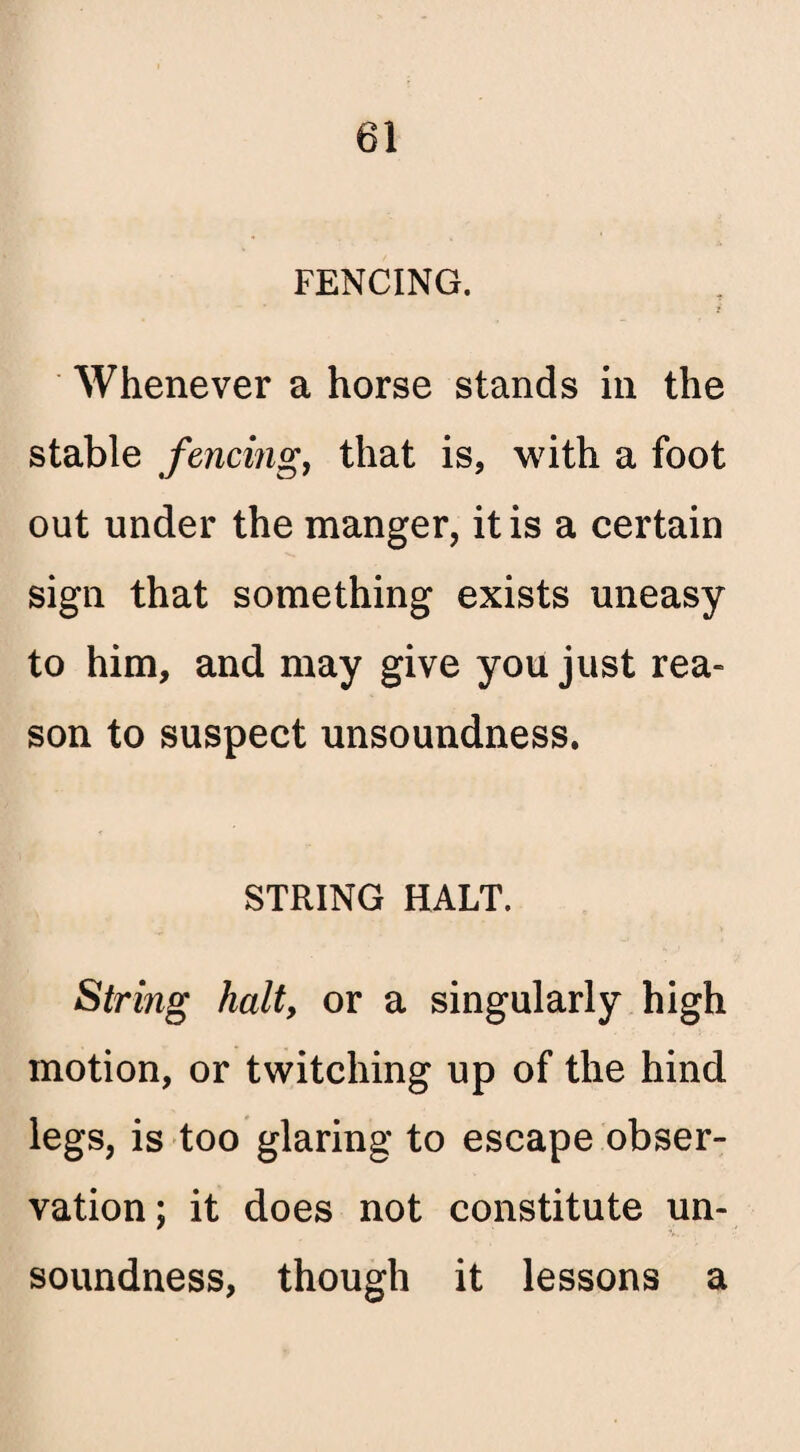 FENCING. Whenever a horse stands in the stable fencing, that is, with a foot out under the manger, it is a certain sign that something exists uneasy to him, and may give you just rea¬ son to suspect unsoundness. STRING HALT. String halt, or a singularly high motion, or twitching up of the hind legs, is too glaring to escape obser¬ vation; it does not constitute un¬ soundness, though it lessons a