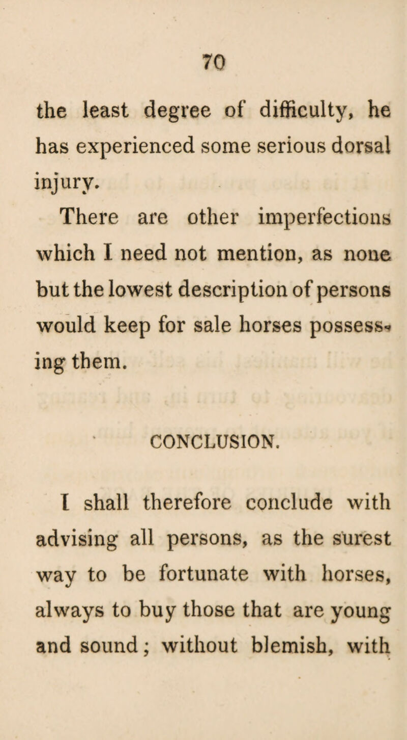 the least degree of difficulty, he has experienced some serious dorsal injury. There are other imperfections which I need not mention, as none but the lowest description of persons would keep for sale horses possess- ing them. CONCLUSION. I shall therefore conclude with advising all persons, as the surest way to be fortunate with horses, always to buy those that are young and sound; without blemish, with