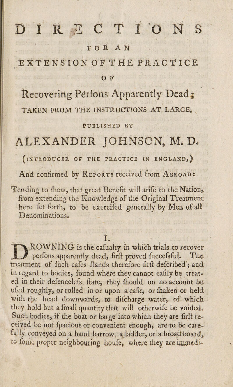 F O R A N EXTENSION OF THE PRACTICE » O F Recovering Perfons Apparently Dead; TAKEN FROM THE INSTRUCTIONS AT LARGE, PUBLISHED BY ALEXANDER JOHNSON, M. D. (INTRODUCER OF THE PRACTICE IN ENGLAND,) And confirmed by Reports received from Abroad; i ' i Tending to (hew, that great Benefit will arife to the Nation.^ from extending the Knowledge of the Original Treatment here fet forth, to be exercifed generally by Men of all Denominations* L DROWNING is the cafualty in which trials to recover perfons apparently dead, firft proved fuccefsful. The treatment of fuch cafes Hands therefore firH defcribed; and in regard to bodies, found where they cannot eafily be treat* ed in their defencelefs Hate, they fhould on no account be ufed roughly, or rolled in or upon a calk, or lhaken or held with tfie head downwards, to difcharge water, of which they hold but a fmall quantity that will otherwife be voided,, Such bodies, if the boat or barge into which they are firfl re¬ ceived be not fpacious or convenient enough, are to be care¬ fully conveyed on a hand barrow a ladder, or a bread board* to feme proper neighbouring houfe, where they are inamedi-