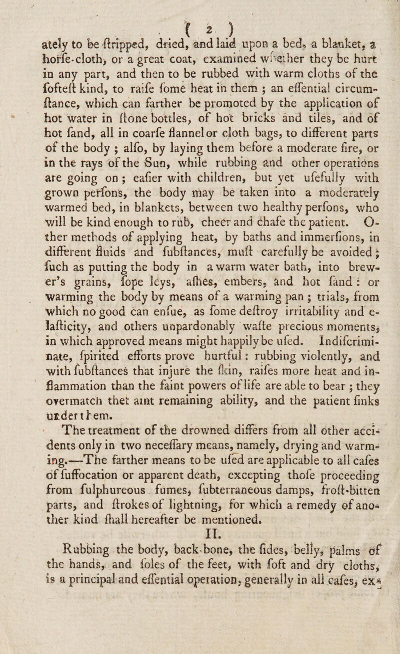 ately to fee dripped, dried, and laid upon a bed, a blanket, a horfe-cloth, or a great coat, examined whether they be hurt in any part, and then to be rubbed with warm cloths of the fofteft kind, to raife fome heat in them ; an effential circum- ftanee, which can farther be promoted by the application of hot water in done bottles, of hot bricks and tiles, and of hot fand, all in coarfe flannel or cloth bags, to different parts of the body ; alfo, by laying them before a moderate fire, or in the rays of the Sun, while rubbing and other operations are going on ; eafier with children, but yet ufefully with grown perfons, the body may be taken into a moderately warmed bed, in blankets, between two healthy perfons, who will be kind enough to rub, cheer and chafe the patient. Ci¬ ther methods of applying heat, by baths and immerfions, in different fluids and fubdancCs, mud carefully be avoided; fuch as putting the body in a warm water bath, into brew¬ er’s grains, fope leys, afhes, embers, knd hot fand : or warming the body by means of a warming pan ; trials, from which no good can enfue, as fome dedroy irritability and e- ladicity, and others unpardonably wade precious moments* in which approved means might happily be uled. Indifcrimi- nate, fpirited efforts prove hurtful: rubbing violently, and with fubdances that injure the (kin, raifes more heat and in¬ flammation than the faint powers of life are able to bear ; they overmatch thet arnt remaining ability, and the patient finks uader them. The. treatment of the drowned differs from all other acci¬ dents only in two neceffary means, namely, drying and warm¬ ing.—The farther means to be ufed are applicable to all cafes of fuffocation or apparent death, excepting thofe proceeding from fulphureous fumes* fubterraneous damps, froffebitten parts, and drokes of lightning, for which a remedy of ano¬ ther kind (hall hereafter be mentioned. IT. Rubbing the body, back-bone, the Tides, belly, palms of the hands, and foies of the feet, with foft and dry cloths, is a principal and effential operation, generally in all cafes, ex*