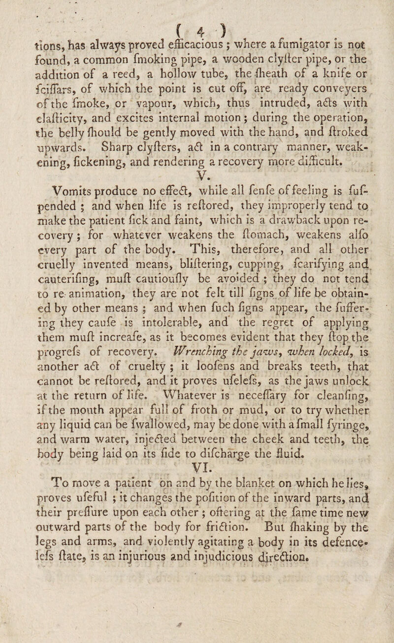 tions, has always proved efficacious; where a fumigator is not found, a common fmoking pipe, a wooden clyller pipe, or the addition of a reed, a hollow tube, the (heath of a knife or fciffars, of which the point is cut off, are ready conveyers of the fmoke, or vapour, which, thus intruded, ads with eladicity, and excites internal motion; daring the operation, the belly (hould be gently moved with the hand, and droked upwards. Sharp clyders, ad in a contrary manner, weak¬ ening, fickening, and rendering a recovery more difficult. V. Vomits produce no effed, while all fenfe of feeling is fuff pended; and when life is redored, they improperly tend to make the patient lick and faint, which is a drawback upon re¬ covery ; for whatever weakens the domach, weakens alfo every part of the body. This, therefore, and all other cruelly invented means, blidering, cupping, fcarifying and cauterifing, mud cautioufly be avoided ; they do not tend to re animation, they are not felt till (igns of life be obtain¬ ed by other means ; and when fuch (igns appear, the differ¬ ing they caufe is intolerable, and the regret of applying them mud increafe, as it becomes evident that they dop the progrefs of recovery. Wrenching the jaws, when locked, is another ad of cruelty ; it loofens and breaks teeth, that cannot be redored, and it proves ufelefs, as the jaws unlock at the return of life. Whatever is neceffary for cleaning, if the mouth appear full of froth or mud, or to try whether any liquid can be fwallowed, may be done with afrnall fyringe, and warm water, injeded between the cheek and teeth, the body being laid on its fide to difeharge the fluid. VI. To move a patient on and by the blanket on which he lies* proves ufeful ; it changes the pofltion of the inward parts, and their preffure upon each other ; offering at the fame time new outward parts of the body for fridion. But (haking by the legs and arms, and violently agitating a body in its defence* iefs date, is an injurious and injudicious dire&ion.