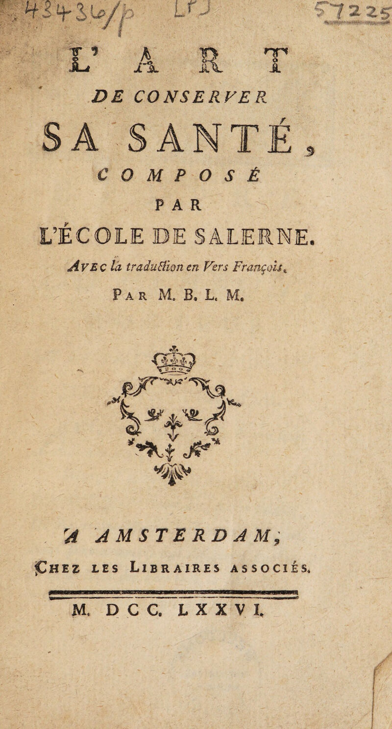 Li J 7225 TT 9 i- A X JBL il HP A £>£ CONSERVER r SA SANTE PAR L’ÉCOLE DE SALERNE. Avec la traduction en Vers François«. Par M. B. L. M. *!& J*'* 7# ^ AMSTERDAM, ^hez les Libraires associés* M. D C C. L X X V L