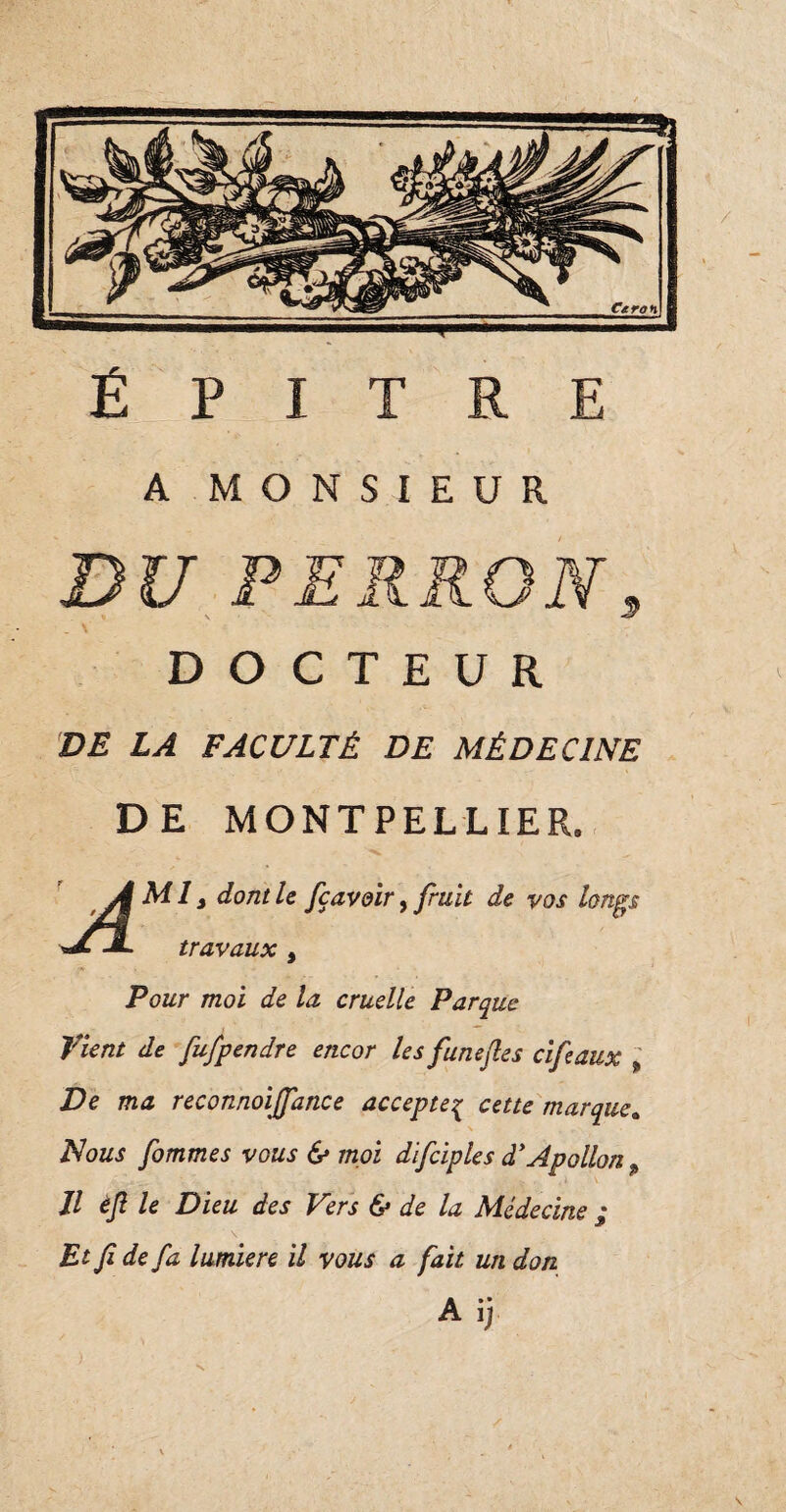 Ë P X T R E A MONSIEUR DU PERRON \ DOCTEUR DE LA FACULTÉ DE MÉDECINE DE MONTPELLIER. Ml, dont U fçavgir, fruit de vos longs travaux , Pour moi de la cruelle Parque Vient de fufpendre encor les funefies cifeaux , Ve ma reconnoiJJ'ance accepteç cette marque. Nous fommes vous <$* moi difciples d'Apollon p Il èjl le Dieu des Vers & de la Médecine ; Et fide fa lumière il vous a fait un don A ij