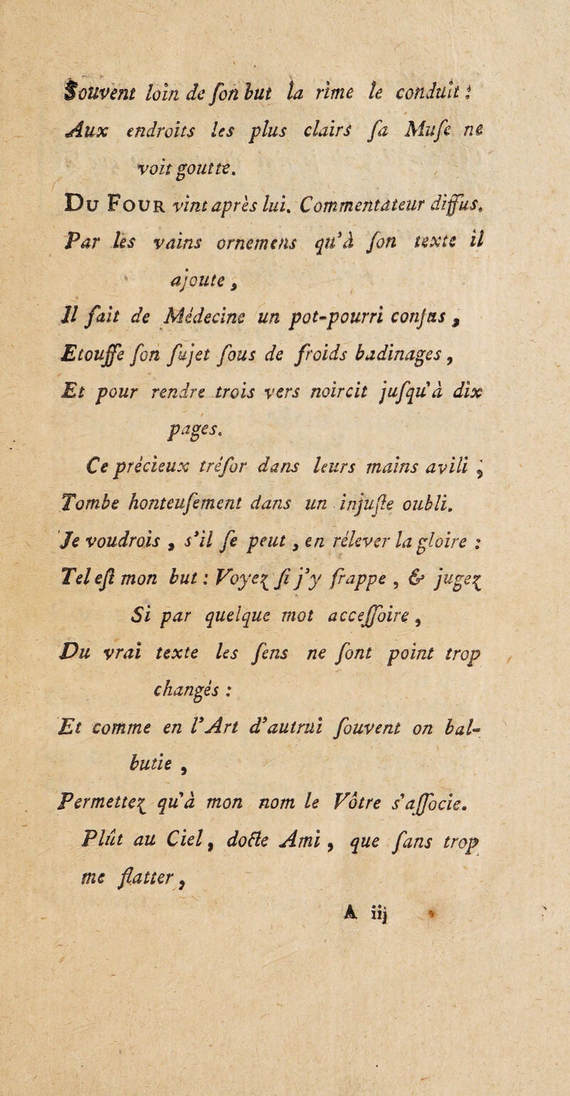 Aux endroits les plus clairs fa Mufe ne voit goutte. Du Four vint après lui. Commentateur diffus. Par les vains ornemcns qu’à fon texte il ajoute, Il fait de Médecine un pot-pourri conjas 9 Etouffe fon fujet fous de froids badinages, Et pour rendre trois vers noircit jufqu à dix v * * pages. Ce précieux trêfor dans leurs mains avili 9 Tombe honteufement dans un injufle oubli. Je voudrois , s’il fe peut} en relever la gloire : Telefl mon but : Voye{ fi j’y frappe , & juge£ Si par quelque mot acceffoire, Vu vrai texte les fens ne font point trop changés : Et comme en l’Art d’autrui fouvent on bal¬ butie , Permette{ quà mon nom le Vôtre s’affocie. Plût au Ciel, dofte Ami 9 que fans trop me flatter9