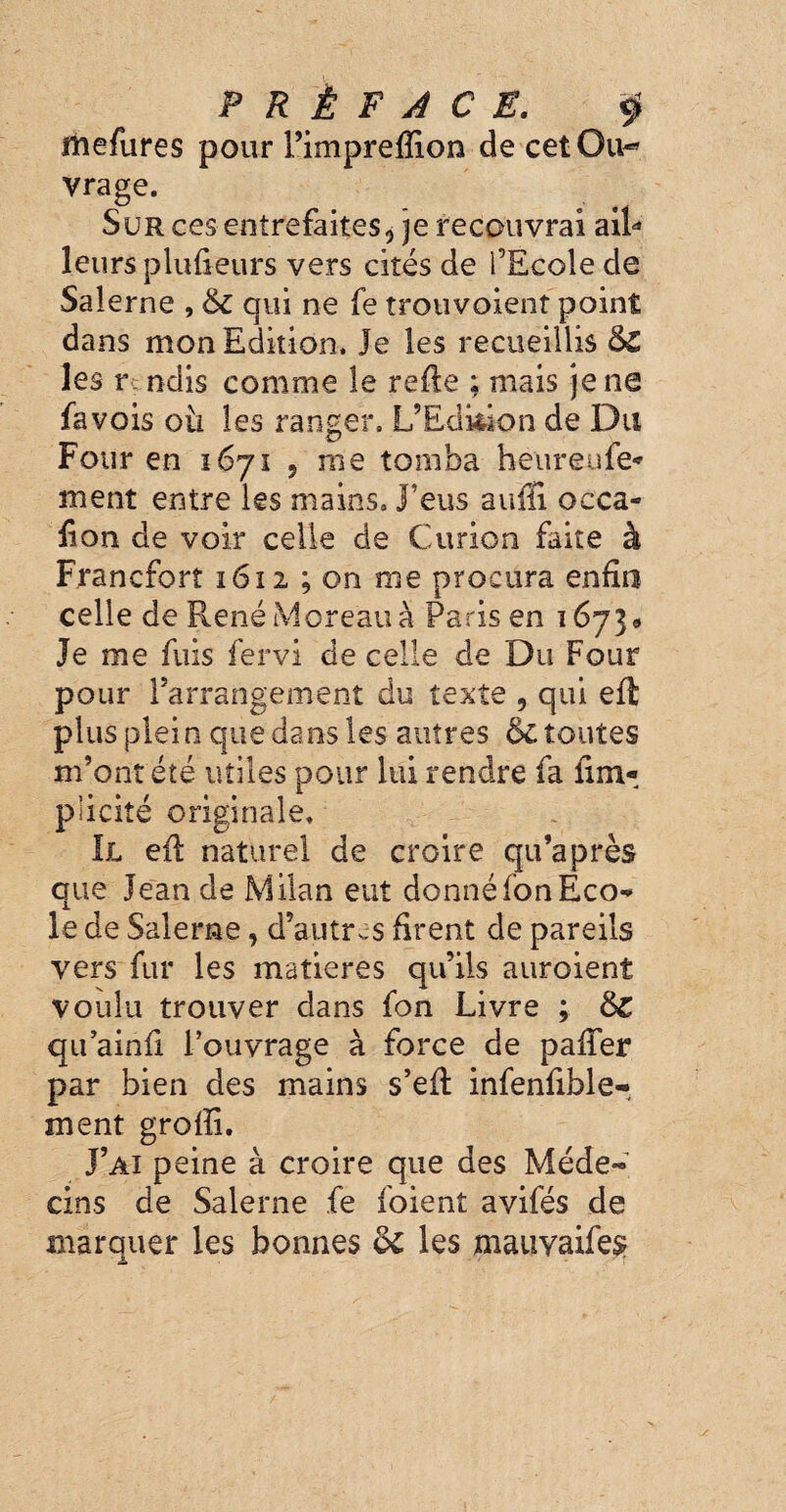 PRÉFACE. $ Mefures pour l’impreffion de cet Ou- vrage. Sur ces entrefaites, je recouvrai ail* leurs plufteurs vers cités de l’Ecole de Salerne , & qui ne fe trouvoient point dans mon Edition, Je les recueillis &£ les y ndis comme le refte ; mais je ne fa vois oti les ranger, L’Edition de Du Four en 1671 ? me tomba heureufe- ment entre les mains, j'eus auffi occa- fion de voir celle de Curion faite à Francfort 1612 ; on me procura enfin celle de René Moreau à Paris en 16739 Je me fuis fervi de celle de Du Four pour l’arrangement du texte 5 qui eft plus plein que dans les autres 6c toutes m’ont été utiles pour lui rendre fa fi ra¬ pacité originale. Il efi naturel de croire qu’a près que Jean de Milan eut donnéfonEco** le de Salerne, d’autres firent de pareils vers fur les matières qu’ils auroient voulu trouver dans fon Livre ; &C qu’ainfi l’ouvrage à force de paffer par bien des mains s’eft infenfible- ment groffi. J’ai peine à croire que des Méde« cins de Salerne fe foient avifés de marquer les bonnes & les mauyaifes