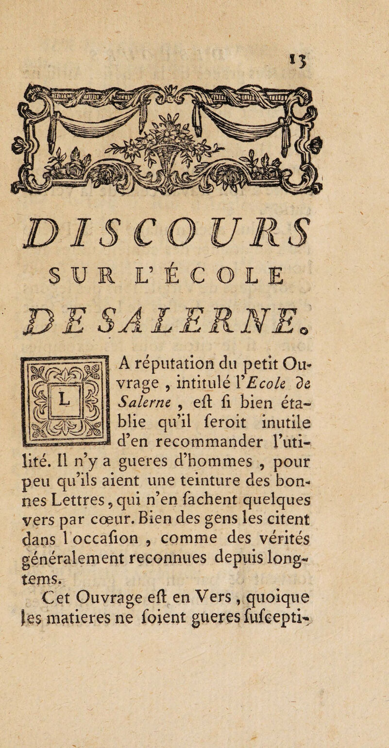 »î DISCOURS SUR L’ÉCOLE DE SALERNEo A réputation du petit Ou* vrage , intitulé X Ecole de Salerne , eft fi bien éta¬ blie qu’il feroit inutile d’en recommander l’uti¬ lité. Il n’y a gueres d’hommes , pour peu qu’ils aient une teinture des bon* nés Lettres, qui n’en fâchent quelques vers par cœur. Bien des gens les citent dans 1 occafion , comme des vérités généralement reconnues depuis long- tems. Cet Ouvrage efl en Vers , quoique matières ne foient gueres fufcepti^