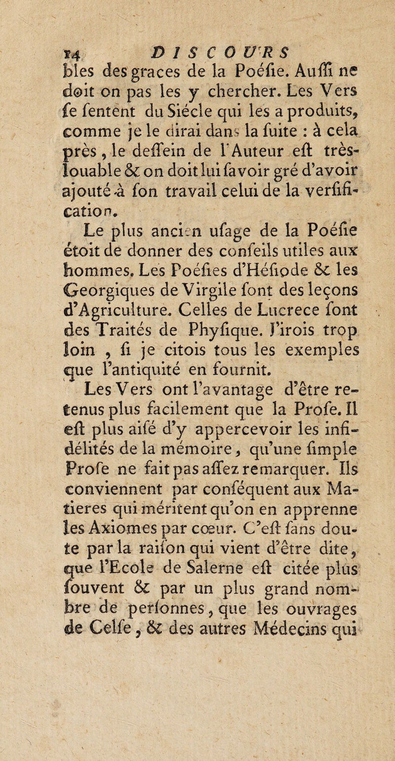 74 DISCOURS blés des graces de la Poéfie. Auffi ne doit on pas les y chercher. Les Vers Ce Tentent du Siècle qui les a produits, comme je le dirai dam la fuite : à cela près 9 le defiein de 1‘Auteur eft très- louable & on doit lui fa voir gré d’avoir ajouté à fon travail celui de la verifi¬ cation. Le plus ancien ufage de la Poéfie étoit de donner des confeils utiles aux hommes» Les Poéfies d’Héfipde 6c les Georgiques de Virgile font des leçons d’Agriculture. Celles de Lucrèce font des Traités de Phyfique. î’irois trop loin , fi je citois tous les exemples que l’antiquité en fournit. Les Vers ont l’avantage d’être re¬ tenus plus facilement que la Profe. Il efi plus aifé d’y appercevoir les infi¬ délités de la mémoire, qu’une fimple Profe ne fait pas afifez remarquer. Ils conviennent par conféquent aux Ma¬ tières qui méritent qu’on en apprenne les Axiomes par cœur. C’efi fans dou¬ te par la raifon qui vient d’être dite, que l’Ecole de Salerne efi citée plus Couvent 6c par un plus grand nom¬ bre de perionnes, que les ouvrages de Celfe, 6c des autres Médecins qui