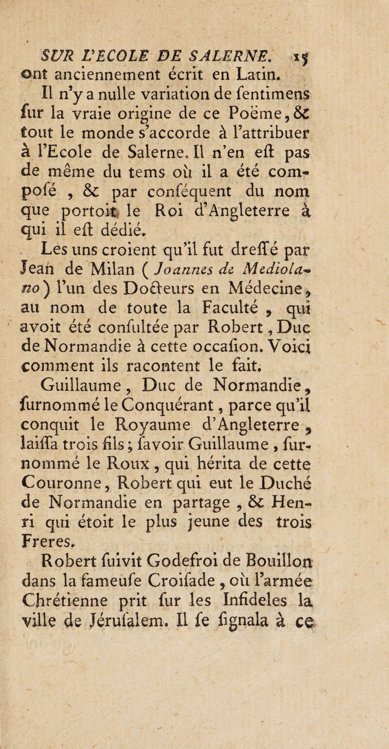 ont anciennement écrit en Latin. Il n’y a nulle variation de fentimens fur la vraie origine de ce Poëme,&£ tout le monde s’accorde à l’attribuer à l’Ecole de Salerne. Il n’en e(l pas de même du tems ou il a été com- pofé , & par conféquent du nom que portoit le Roi d’Angleterre à qui il efl dédié. Les uns croient qu’il fut dreffé par Jean de Milan ( Joannes de Medio ta* no) l’un des Docleurs en Médecine* au nom de toute la Faculté * qui avoit été confultée par Robert, Duc de Normandie à cette occafion. Voici comment ils racontent le fait. Guillaume, Duc de Normandie* furnommé le Conquérant, parce qu’il conquit le Royaume d’Angleterre , laifia trois Ris ; (avoir Guillaume , fur- nommé le Roux , qui hérita de cette Couronne, Robert qui eut le Duché de Normandie en partage , & Hen¬ ri qui étoit le plus jeune des trois Freres. Robert fuivit Godefroi de Bouillon dans la fameufe Croifade * oii l’armée Chrétienne prit fur les Infidèles la ville de Jérufalem. Il fe fignala à ce