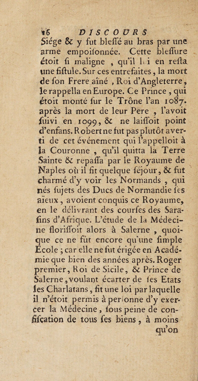 Siège S1 y fut bleffé au bras par une arme empoilonnée. Cette blefîùre étoit fi maligne , qu’il i. i en refia une filiale. Sur ces entrefaites, la mort de fon Frere aîné , Roi d’Angleterre , le rappella en Europe. Ce Prince , qui étoit monté fur le Trône l’an 1087. après la mort de leur Pere , l’avoit fuivi en 1099, &c ne laiffoit point d’enfans. Robert ne fut pas plutôt aver¬ ti de cet événement qui l’appelloit à la Couronne , qu’il quitta la Terre Sainte 6c repafla par le Royaume de Naples où il fit quelque féjour, &: fut charmé d’y voir les Normands , qui nés fujets des Ducs de Normandie les aïeux , a voient conquis ce Royaume, en le délivrant des courfes des Sara- £îns d’Afrique. L’étude de la Médeci¬ ne floriffoit alors à Salerne , quoi¬ que ce ne fût encore qu’une fimple Ecole ; car elle ne fut érigée en Acadé¬ mie que bien des années après. Roger premier, Roi de Sicile, &c Prince de Salerne,voulant écarter de les Etats les Charlatans, fit une loi par laquelle il n’étoit permis à personne d’y exer¬ cer la Médecine, fous peine de con¬ fiscation de tous fes biens, à moins qu’oo